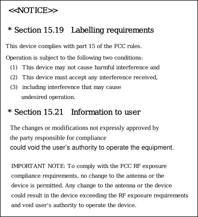 &lt;&lt;NOTICE&gt;&gt; * Section 15.19   Labelling requirements This device complies with part 15 of the FCC rules. Operation is subject to the following two conditions:  (1) This device may not cause harmful interference and  (2) This device must accept any interference received,  (3) including interference that may cause  undesired operation.   * Section 15.21  Information to user The changes or modifications not expressly approved by   the party responsible for compliance   could void the user’s authority to operate the equipment.  IMPORTANT NOTE: To comply with the FCC RF exposure  compliance requirements, no change to the antenna or the  device is permitted. Any change to the antenna or the device  could result in the device exceeding the RF exposure requirements  and void user’s authority to operate the device.   