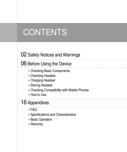 02 Safety Notices and Warnings06Before Using the DeviceChecking Basic ComponentsChecking HeadsetCharging HeadsetStoring HeadsetChecking Compatibility with Mobile PhonesHow to Use16AppendixesFAQSpecifications and CharacteristicsBasic OperationWarrantyCONTENTS