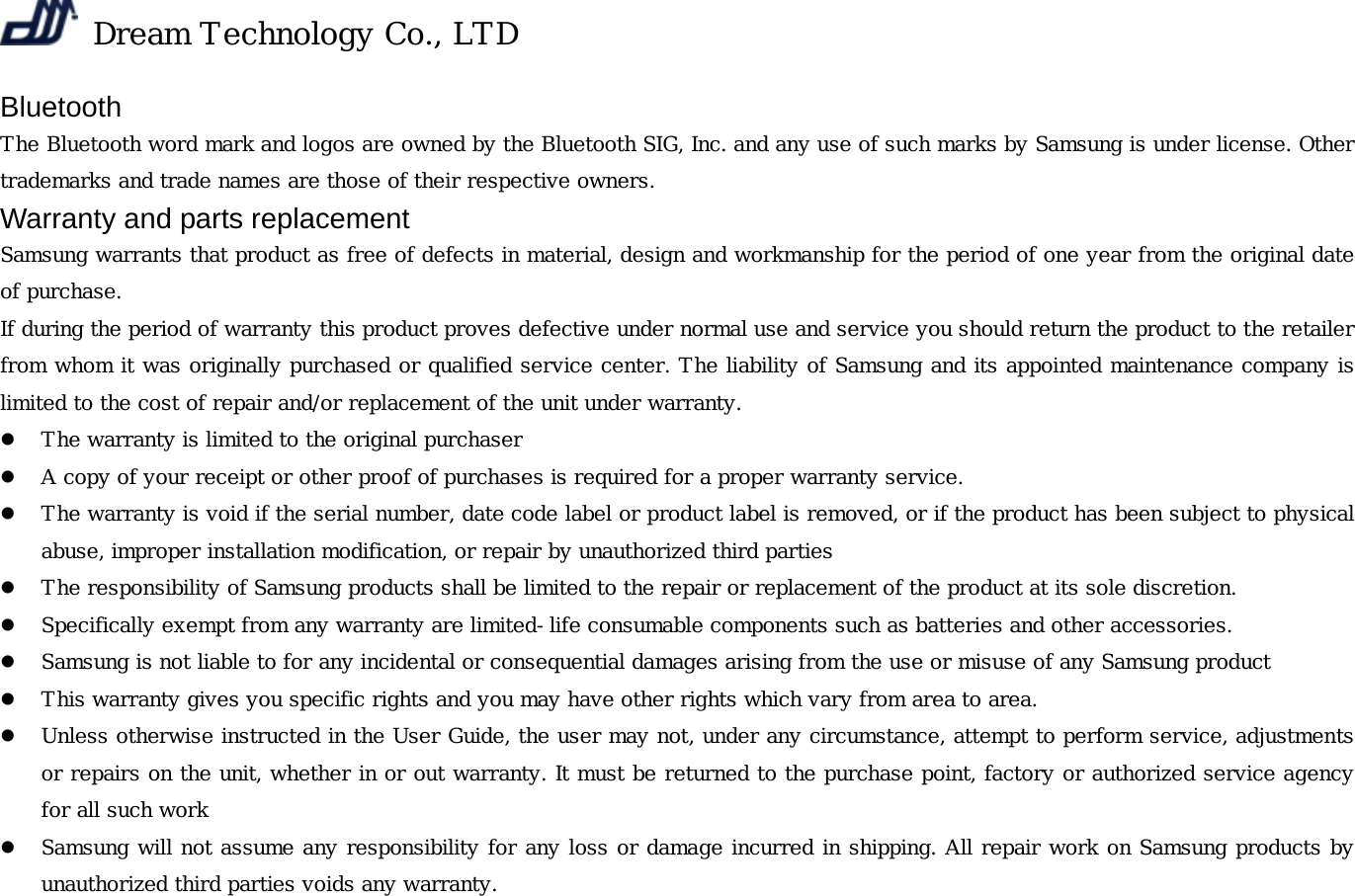  Dream Technology Co., LTD Bluetooth  The Bluetooth word mark and logos are owned by the Bluetooth SIG, Inc. and any use of such marks by Samsung is under license. Other trademarks and trade names are those of their respective owners. Warranty and parts replacement Samsung warrants that product as free of defects in material, design and workmanship for the period of one year from the original date of purchase. If during the period of warranty this product proves defective under normal use and service you should return the product to the retailer from whom it was originally purchased or qualified service center. The liability of Samsung and its appointed maintenance company is limited to the cost of repair and/or replacement of the unit under warranty. z The warranty is limited to the original purchaser z A copy of your receipt or other proof of purchases is required for a proper warranty service. z The warranty is void if the serial number, date code label or product label is removed, or if the product has been subject to physical abuse, improper installation modification, or repair by unauthorized third parties z The responsibility of Samsung products shall be limited to the repair or replacement of the product at its sole discretion. z Specifically exempt from any warranty are limited-life consumable components such as batteries and other accessories. z Samsung is not liable to for any incidental or consequential damages arising from the use or misuse of any Samsung product  z This warranty gives you specific rights and you may have other rights which vary from area to area. z Unless otherwise instructed in the User Guide, the user may not, under any circumstance, attempt to perform service, adjustments or repairs on the unit, whether in or out warranty. It must be returned to the purchase point, factory or authorized service agency for all such work z Samsung will not assume any responsibility for any loss or damage incurred in shipping. All repair work on Samsung products by unauthorized third parties voids any warranty.  