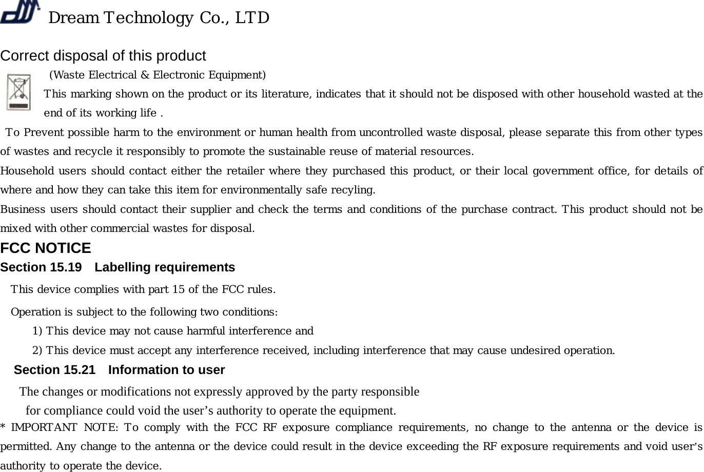  Dream Technology Co., LTD Correct disposal of this product  (Waste Electrical &amp; Electronic Equipment) This marking shown on the product or its literature, indicates that it should not be disposed with other household wasted at the end of its working life .  To Prevent possible harm to the environment or human health from uncontrolled waste disposal, please separate this from other types of wastes and recycle it responsibly to promote the sustainable reuse of material resources. Household users should contact either the retailer where they purchased this product, or their local government office, for details of where and how they can take this item for environmentally safe recyling. Business users should contact their supplier and check the terms and conditions of the purchase contract. This product should not be mixed with other commercial wastes for disposal. FCC NOTICE Section 15.19    Labelling requirements This device complies with part 15 of the FCC rules. Operation is subject to the following two conditions:  1) This device may not cause harmful interference and   2) This device must accept any interference received, including interference that may cause undesired operation.   Section 15.21    Information to user The changes or modifications not expressly approved by the party responsible   for compliance could void the user’s authority to operate the equipment. * IMPORTANT NOTE: To comply with the FCC RF exposure compliance  requirements, no  change to  the antenna  or the  device is permitted. Any change to the antenna or the device could result in the device exceeding the RF exposure requirements and void user’s authority to operate the device.  