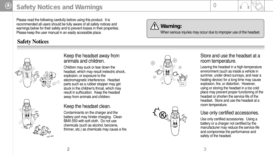 302Safety Notices and WarningsPlease read the following carefully before using this product.  It isrecommended all users should be fully aware of all safety notices andwarnings below for their safety and to prevent losses in their properties.Please keep the user manual in an easily accessible place. Safety NoticesContaminants on the charger and thebattery port may hinder charging.  CleanBMX-550 with soft cloth.  Do not usechemicals (such as alcohol, benzene,thinner, etc.) as chemicals may cause a fire.Keep the headset clean. Leaving the headset in a high-temperatureenvironment (such as inside a vehicle insummer, under direct sunrays, and near aheating device) for a long time may causeexplosion, fire, or distortion.  However,using or storing the headset in a too coldplace may prevent proper functioning of theheadset or shorten the service life of theheadset.  Store and use the headset at aroom temperature. Store and use the headset at aroom temperature. Children may suck or tear down theheadset, which may result inelectric shock,explosion, or exposure to theelectromagnetic interference.  Headsetparts such as a rubber stopper may getstuck in the children&apos;s throat, which mayresult in suffocation.  Keep the headsetaway from animals and children. Keep the headset away fromanimals and children.Use only certified accessories.  Using abattery or a charger not certified by themanufacturer may reduce the service lifeand compromise the performance andsafety of the headset.Use only certified accessories.Warning: When serious injuries may occur due to improper use of the headset.