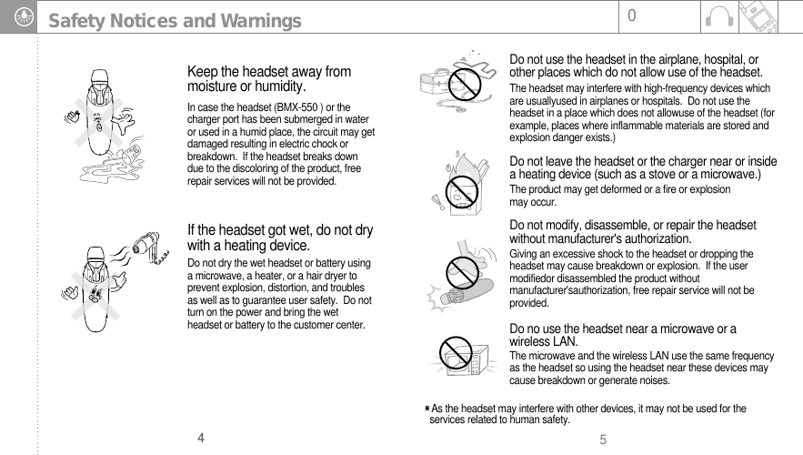 504Safety Notices and WarningsIn case the headset (BMX-550 ) or thecharger port has been submerged in wateror used in a humid place, the circuit may getdamaged resulting in electric chock orbreakdown.  If the headset breaks downdue to the discoloring of the product, freerepair services will not be provided. Keep the headset away frommoisture or humidity. Do not dry the wet headset or battery usinga microwave, a heater, or a hair dryer toprevent explosion, distortion, and troublesas well as to guarantee user safety.  Do notturn on the power and bring the wetheadset or battery to the customer center.If the headset got wet, do not drywith a heating device.The headset may interfere with high-frequency devices whichare usuallyused in airplanes or hospitals.  Do not use theheadset in a place which does not allowuse of the headset (forexample, places where inflammable materials are stored andexplosion danger exists.) Do not use the headset in the airplane, hospital, orother places which do not allow use of the headset. Giving an excessive shock to the headset or dropping theheadset may cause breakdown or explosion.  If the usermodifiedor disassembled the product withoutmanufacturer&apos;sauthorization, free repair service will not beprovided.As the headset may interfere with other devices, it may not be used for theservices related to human safety. Do not modify, disassemble, or repair the headsetwithout manufacturer&apos;s authorization.The microwave and the wireless LAN use the same frequencyas the headset so using the headset near these devices maycause breakdown or generate noises. Do no use the headset near a microwave or awireless LAN.The product may get deformed or a fire or explosionmay occur.Do not leave the headset or the charger near or insidea heating device (such as a stove or a microwave.) 