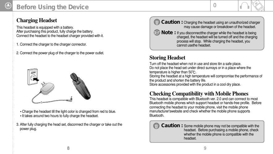908Before Using the DeviceCharging HeadsetStoring HeadsetTurn off the headset when not in use and store itin a safe place. Do not place the head set under direct sunrays or in a place where thetemperature is higher than 50.Storing the headset at a high temperature will compromise the performance ofthe product and shorten the battery life.Store accessories provided with the product in a cool dry place.Caution : Charging the headset using an unauthorized chargermay cause damage or breakdown of the headset.Note : If you disconnectthe charger while the headset is beingcharged, the headset will be turned off and the chargingprocess will stop.  While charging the headset, youcannot usethe headset. Checking Compatibility with Mobile PhonesThis headset is compatible with Bluetooth ver. 2.0 and can connect to mostBluetooth mobile phones which support headset or hands-free profile.  Beforeconnecting the headset to your mobile phone, visit the mobile phonemanufacturer&apos;swebsite and check whether the mobile phone supportsBluetooth.This headset is equipped with a battery.After purchasing this product, fully charge the battery.Connect the headset to the headset charger provided with it. 1. Connect the charger to the charger connector.2. Connect the power plug of the charger to the power outlet.Charge the headset till the light color is changed from red to blue.It takes around two hours to fully charge the headset.3. After fully charging the head set, disconnect the charger or take out the power plug.  Caution : Some mobile phone may not be compatible with theheadset.  Before purchasing a mobile phone, check whether the mobile phone is compatible with the headset.