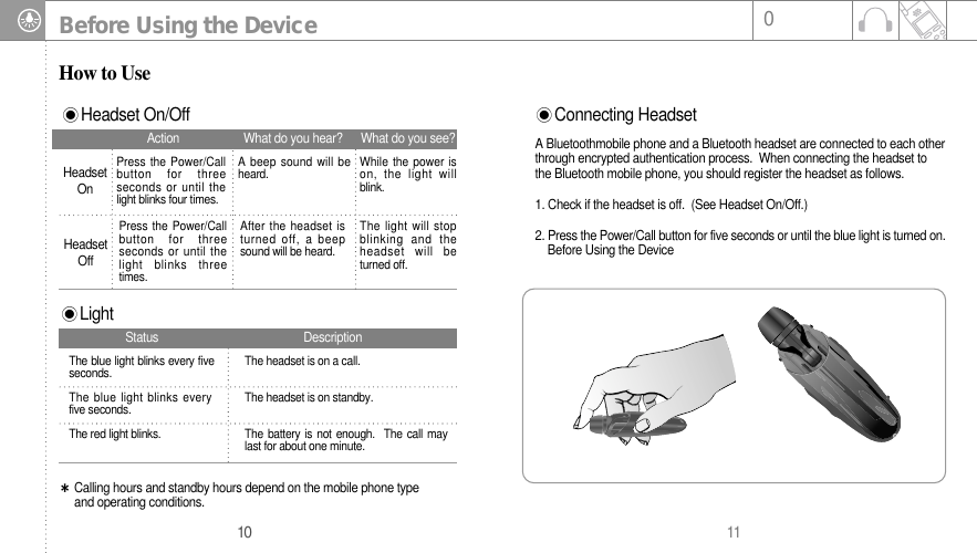 11010Before Using the DeviceHow to UseHeadset On/OffConnecting HeadsetA Bluetoothmobile phone and a Bluetooth headset are connected to each otherthrough encrypted authentication process.  When connecting the headset tothe Bluetooth mobile phone, you should register the headset as follows. 1. Check if the headset is off.  (See Headset On/Off.)2. Press the Power/Call button for five seconds or until the blue light is turned on. Before Using the DeviceHeadsetOnPress the Power/Callbutton for threeseconds or until thelight blinks four times.A beep sound will beheard. While the power ison, the light willblink. Press the Power/Callbutton for threeseconds or until thelight blinks threetimes. After the headset isturned off, a beepsound will be heard. The light will stopblinking and theheadset will beturned off. HeadsetOffAction What do you hear? What do you see?LightCalling hours and standby hours depend on the mobile phone type and operating conditions.The blue light blinks every fiveseconds. The headset is on a call.The blue light blinks everyfive seconds. The headset is on standby.The red light blinks.  The battery is not enough.  The call maylast for about one minute.Status Description