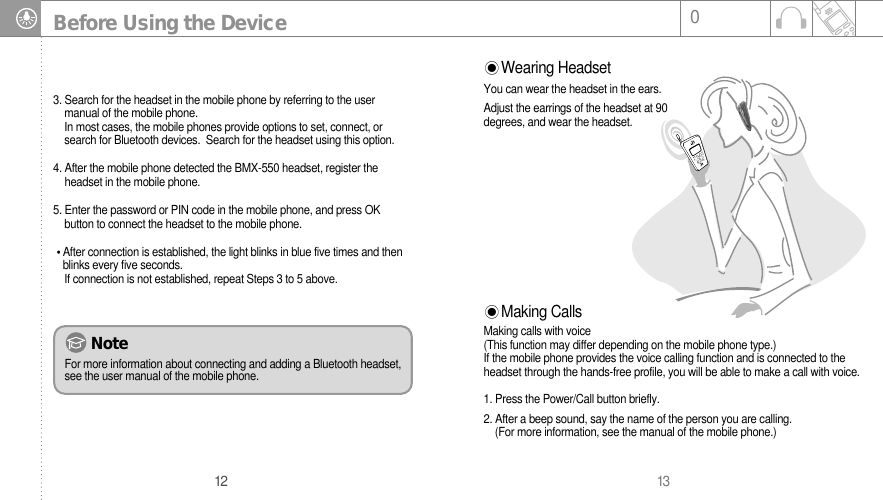 13012Before Using the Device3. Search for the headset in the mobile phone by referring to the usermanual of the mobile phone. In most cases, the mobile phones provide options to set, connect, or    search for Bluetooth devices.  Search for the headset using this option.4. After the mobile phone detected the BMX-550 headset, register theheadset in the mobile phone. 5. Enter the password or PIN code in the mobile phone, and press OK button to connect the headset to the mobile phone.After connection is established, the light blinks in blue five times and thenblinks every five seconds.If connection is not established, repeat Steps 3 to 5 above. Making CallsMaking calls with voice (This function may differ depending on the mobile phone type.)If the mobile phone provides the voice calling function and is connected to theheadset through the hands-free profile, you will be able to make a call with voice.1. Press the Power/Call button briefly.2. After a beep sound, say the name of the person you are calling.  (For more information, see the manual of the mobile phone.)NoteFor more information about connecting and adding a Bluetooth headset,see the user manual of the mobile phone.  Wearing HeadsetYou can wear the headset in the ears.Adjust the earrings of the headset at 90degrees, and wear the headset.