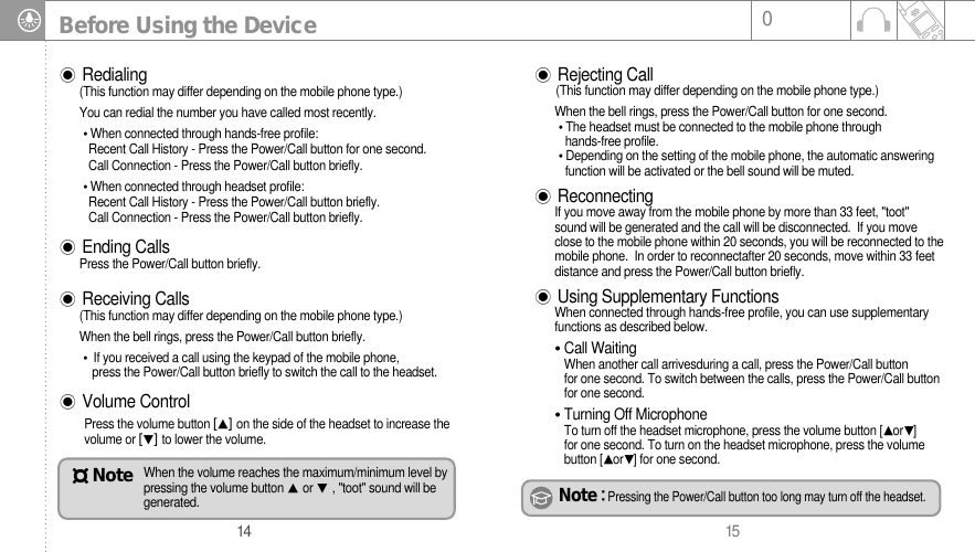 15014Before Using the DeviceRedialing (This function may differ depending on the mobile phone type.)You can redial the number you have called most recently. When connected through hands-free profile:Recent Call History - Press the Power/Call button for one second.Call Connection - Press the Power/Call button briefly.When connected through headset profile:Recent Call History - Press the Power/Call button briefly.Call Connection - Press the Power/Call button briefly.Ending CallsPress the Power/Call button briefly.Receiving Calls (This function may differ depending on the mobile phone type.)When the bell rings, press the Power/Call button briefly.If you received a call using the keypad of the mobile phone, press the Power/Call button briefly to switch the call to the headset.Volume ControlPress the volume button on the side of the headset to increase thevolume or to lower the volume. Rejecting Call(This function may differ depending on the mobile phone type.)When the bell rings, press the Power/Call button for one second.The headset must be connected to the mobile phone through hands-free profile.Depending on the setting of the mobile phone, the automatic answeringfunction will be activated or the bell sound will be muted.ReconnectingIf you move away from the mobile phone by more than 33 feet, &quot;toot&quot;sound will be generated and the call will be disconnected.  If you moveclose to the mobile phone within 20 seconds, you will be reconnected to themobile phone.  In order to reconnectafter 20 seconds, move within 33 feetdistance and press the Power/Call button briefly. Using Supplementary FunctionsWhen connected through hands-free profile, you can use supplementaryfunctions as described below. Call WaitingWhen another call arrivesduring a call, press the Power/Call button for one second. To switch between the calls, press the Power/Call buttonfor one second.Turning Off MicrophoneTo turn off the headset microphone, press the volume button [or] for one second. To turn on the headset microphone, press the volumebutton [or] for one second.Note Pressing the Power/Call button too long may turn off the headset.When the volume reaches the maximum/minimum level bypressing the volume button or , &quot;toot&quot; sound will begenerated.Note