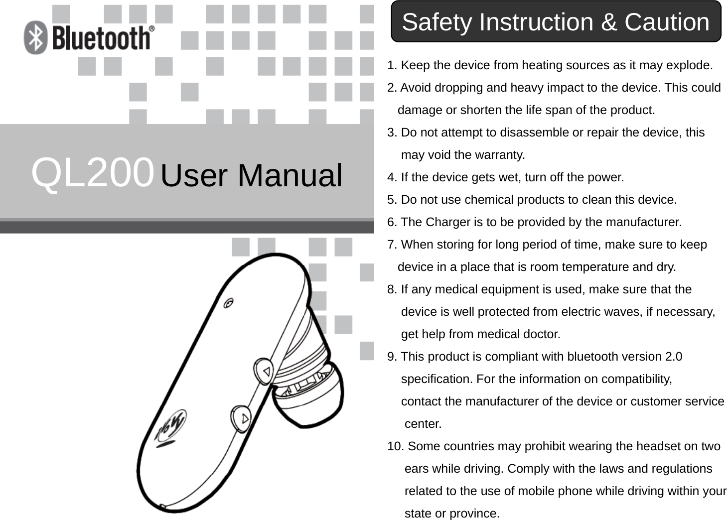 Safety Instruction &amp; Caution1. Keep the device from heating sources as it may explode.2. Avoid dropping and heavy impact to the device. This coulddamage or shorten the life span of the product.QL200User Manual3. Do not attempt to disassemble or repair the device, thismay void the warranty.4. If the device gets wet, turn off the power.5D t h i l d t t l thi d i5. Do not use chemical products to clean this device.6. The Charger is to be provided by the manufacturer.7. When storing for long period of time, make sure to keepdevice in a place that is room temperature and drydevice in a place that is room temperature and dry.8. If any medical equipment is used, make sure that thedevice is well protected from electric waves, if necessary,get help from medical doctorget help from medical doctor.9. This product is compliant with bluetooth version 2.0 specification. For the information on compatibility, contact the manufacturer of the device or customer servicecontact the manufacturer of the device or customer servicecenter.10. Some countries may prohibit wearing the headset on twoears while driving. Comply with the laws and regulationsrelated to the use of mobile phone while driving within yourstate or province.