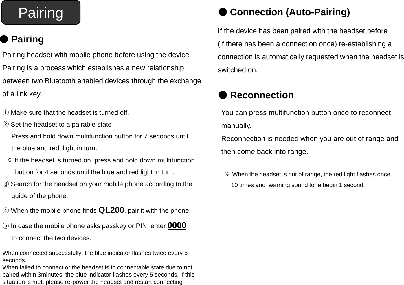 Pairing ●Connection (Auto-Pairing)If th d i h b i d ith th h d t b f●PairingPairing headset with mobile phone before using the device.Pairing is a process which establishes a new relationshipIf the device has been paired with the headset before(if there has been a connection once) re-establishing a connection is automatically requested when the headset isswitched on①Pairing is a process which establishes a new relationship between two Bluetooth enabled devices through the exchangeof a link keyswitched on.●Reconnection①Make sure that the headset is turned off.②Set the headset to a pairable statePress and hold down multifunction button for 7 seconds until the blue and red  light in turn.You can press multifunction button once to reconnect manually. Reconnection is needed when you are out of range andthen come back into rangetebueaded gt tu※If the headset is turned on, press and hold down multifunctionbutton for 4 seconds until the blue and red light in turn.③Search for the headset on your mobile phone according to the then come back into range.※When the headset is out of range, the red light flashes once10 times and  warning sound tone begin 1 second.guide of the phone. ④When the mobile phone finds QL200, pair it with the phone.⑤In case the mobile phone asks passkey or PIN, enter 00000000to connect the two devices.When connected successfully, the blue indicator flashes twice every 5 seconds.When failed to connect or the headset is in connectable state due to not idihi3i hbl idi fl h dIfhipaired within 3minutes, the blue indicator flashes every 5 seconds. If this situation is met, please re-power the headset and restart connecting