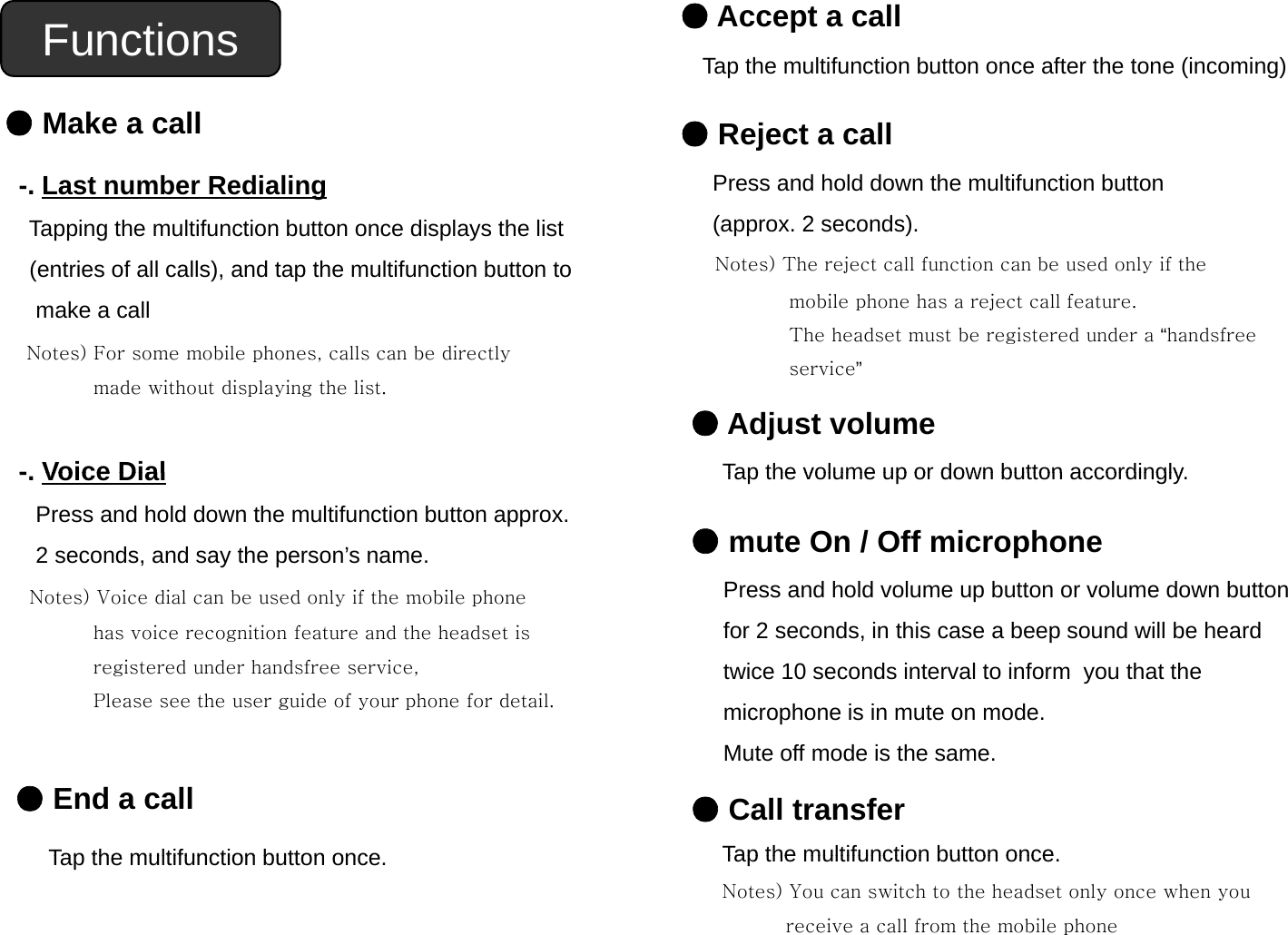 Functions ●Accept a callTap the multifunction button once after the tone (incoming)●Make a call-. Last number Redialing●Reject a callPress and hold down the multifunction button(2d)Tapping the multifunction button once displays the list (entries of all calls), and tap the multifunction button to make a call)(approx. 2 seconds).Notes) The reject call function can be used only if the mobile phone has a reject call feature.  The headset must be registered under a “handsfree Notes) For some mobile phones, calls can be directly made without displaying the list.-Voice Dialservice”●Adjust volumeTap the volume up or down button accordingly-. Voice DialPress and hold down the multifunction button approx. 2 seconds, and say the person’s name.Notes) Voice dial can be used only if the mobile phoneTap the volume up or down button accordingly.●mute On / Off microphonePress and hold volume up button or volume down buttonNotes) Voice dial can be used only if the mobile phonehas voice recognition feature and the headset is registered under handsfree service, Please see the user guide of your phone for detail.pfor 2 seconds, in this case a beep sound will be heard twice 10 seconds interval to inform  you that the microphone is in mute on mode.●End a callTap the multifunction button onceMute off mode is the same.●Call transferTap the multifunction button onceTap the multifunction button once.Tap the multifunction button once.Notes) You can switch to the headset only once when youreceive a call from the mobile phone