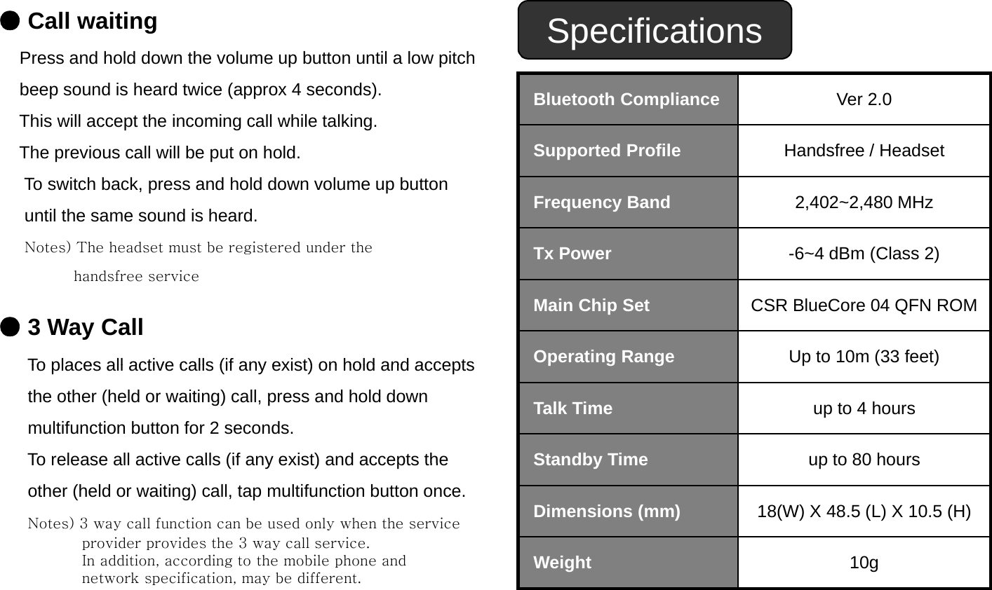 ●Call waitingPress and hold down the volume up button until a low pitch Specificationsbeep sound is heard twice (approx 4 seconds). This will accept the incoming call while talking.The previous call will be put on hold.Bluetooth Compliance Ver 2.0 Supported Profile Handsfree / HeadsetTo switch back, press and hold down volume up button until the same sound is heard.Notes) The headset must be registered under theFrequency Band 2,402~2,480 MHzTx Power -6~4 dBm (Class 2)handsfree service●3 Way CallTo places all active calls (if any exist) on hold and acceptsMain Chip Set CSR BlueCore 04 QFN ROMOperating RangeUp to 10m (33 feet)To places all active calls (if any exist) on hold and acceptsthe other (held or waiting) call, press and hold downmultifunction button for 2 seconds.To release all active calls (if any exist) and accepts thepggp()Talk Time up to 4 hoursStandby Timeup to 80 hoursTo release all active calls (if any exist) and accepts the other (held or waiting) call, tap multifunction button once.Notes) 3 way call function can be used only when the service provider provides the 3 way call service.In addition according to the mobile phone andStandby Timeup to 80 hoursDimensions (mm) 18(W) X 48.5 (L) X 10.5 (H)Weight10gIn addition, according to the mobile phone and network specification, may be different. Weight10g