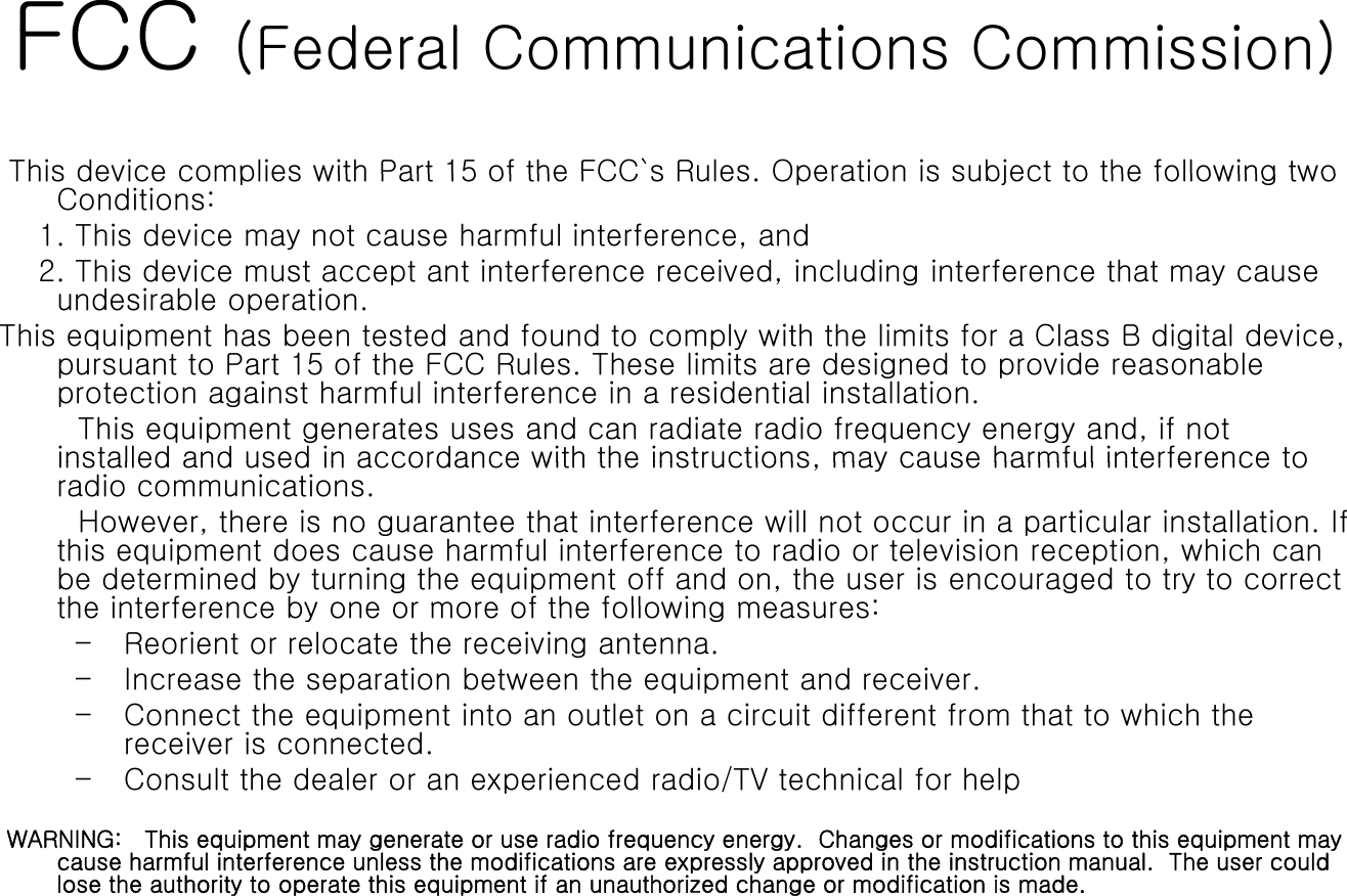 FCC(F d l C i ti C i i )FCC (Federal Communications Commission) This device complies with Part 15 of the FCC`s Rules Operation is subject to the following twoThis device complies with Part 15 of the FCC s Rules. Operation is subject to the following two Conditions:1. This device may not cause harmful interference, and2. This device must accept ant interference received, including interference that may cause undesirable operation.This equipment has been tested and found to comply with the limits for a Class B digital device, pursuant to Part 15 of the FCC Rules. These limits are designed to provide reasonable protection against harmful interference in a residential installation. This equipment generates uses and can radiate radio frequency energy and, if not installed and used in accordance with the instructions may cause harmful interference toinstalled and used in accordance with the instructions, may cause harmful interference to radio communications. However, there is no guarantee that interference will not occur in a particular installation. If this equipment does cause harmful interference to radio or television reception, which can be determined by turning the equipment off and on, the user is encouraged to try to correct the interference by one or more of the following measures:the interference by one or more of the following measures:– Reorient or relocate the receiving antenna.– Increase the separation between the equipment and receiver.– Connect the equipment into an outlet on a circuit different from that to which the receiver is connectedreceiver is connected.– Consult the dealer or an experienced radio/TV technical for helpWARNING:   This equipment may generate or use radio frequency energy.  Changes or modifications to this equipment may cause harmful interference unless the modifications are expressly approved in the instruction manual.  The user could lose the authority to operate this equipment if an unauthorized change or modification is made. yp qp g