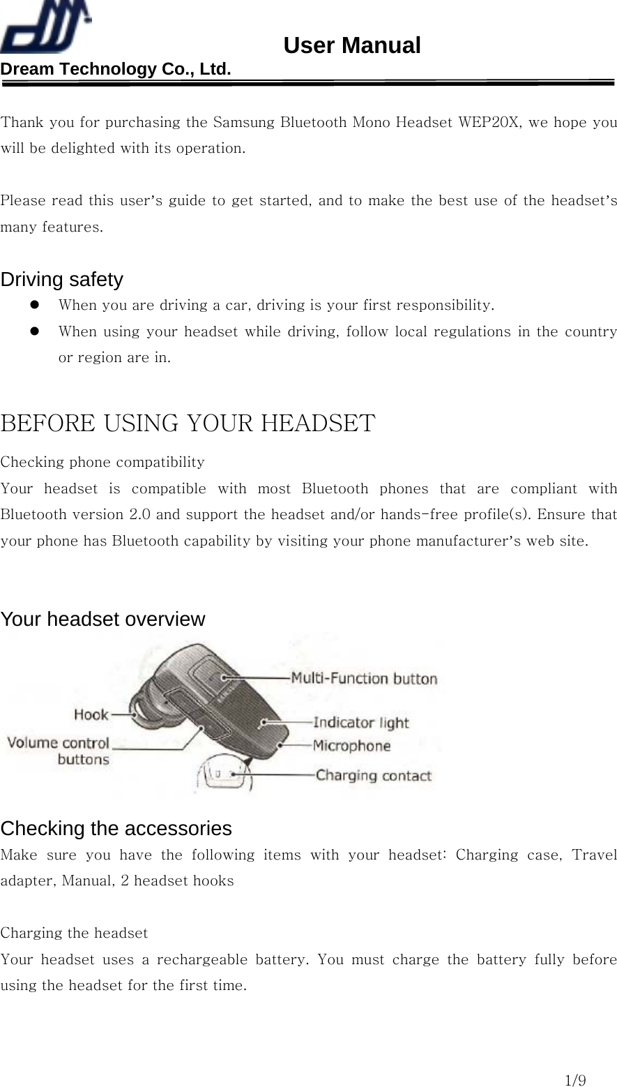                       User Manual Dream Technology Co., Ltd.                                                                              1/9  Thank you for purchasing the Samsung Bluetooth Mono Headset WEP20X, we hope you will be delighted with its operation.  Please read this user’s guide to get started, and to make the best use of the headset’s many features.  Driving safety   When you are driving a car, driving is your first responsibility.   When using your headset while driving, follow local regulations in the country or region are in.  BEFORE USING YOUR HEADSET Checking phone compatibility Your headset is compatible with most Bluetooth phones that are compliant  with Bluetooth version 2.0 and support the headset and/or hands-free profile(s). Ensure that your phone has Bluetooth capability by visiting your phone manufacturer’s web site.   Your headset overview  Checking the accessories Make sure you have the following items with your headset: Charging  case,  Travel adapter, Manual, 2 headset hooks  Charging the headset Your  headset  uses  a  rechargeable  battery.  You  must  charge  the  battery  fully  before using the headset for the first time.  