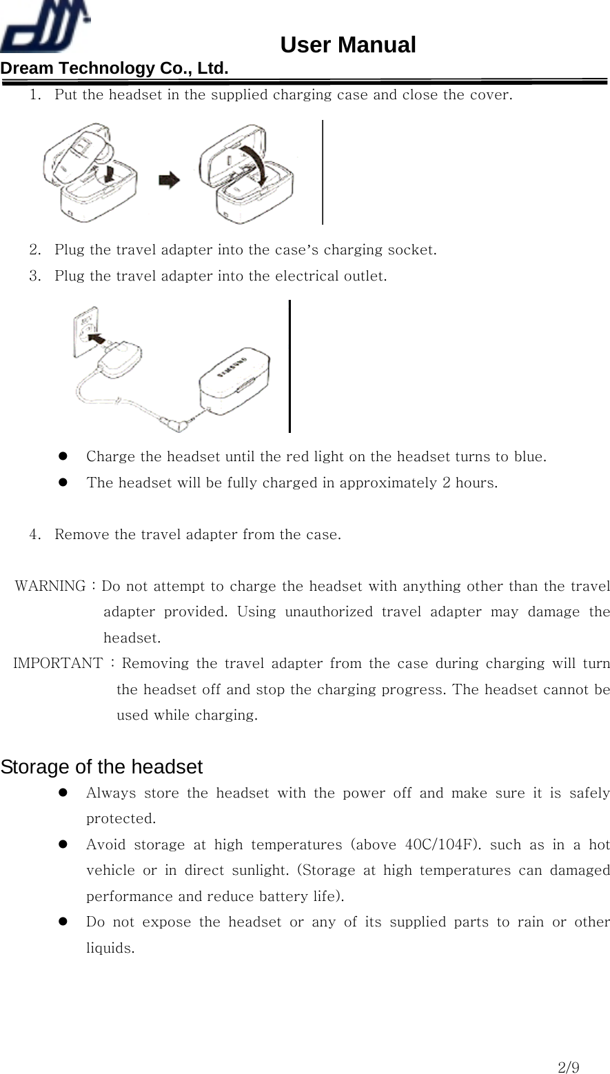                       User Manual Dream Technology Co., Ltd.                                                                              2/9 1.  Put the headset in the supplied charging case and close the cover.  2.  Plug the travel adapter into the case’s charging socket. 3.  Plug the travel adapter into the electrical outlet.    Charge the headset until the red light on the headset turns to blue.   The headset will be fully charged in approximately 2 hours.  4.  Remove the travel adapter from the case.  WARNING : Do not attempt to charge the headset with anything other than the travel adapter  provided.  Using  unauthorized  travel  adapter  may  damage  the headset. IMPORTANT : Removing the travel adapter from the case during charging  will  turn the headset off and stop the charging progress. The headset cannot be used while charging.  Storage of the headset   Always  store  the  headset  with  the  power  off  and  make  sure  it  is safely protected.   Avoid  storage  at  high  temperatures  (above  40C/104F).  such  as  in a hot vehicle  or  in  direct  sunlight.  (Storage  at  high  temperatures  can  damaged performance and reduce battery life).     Do not expose the headset or any of its supplied parts to rain or  other liquids.   