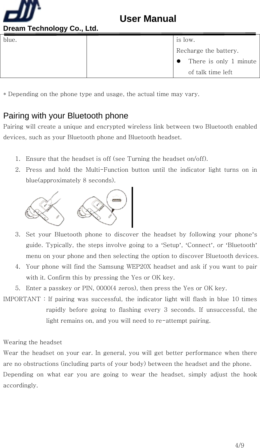                       User Manual Dream Technology Co., Ltd.                                                                              4/9 blue.  is low.   Recharge the battery.   There  is  only  1  minute of talk time left  * Depending on the phone type and usage, the actual time may vary.  Pairing with your Bluetooth phone Pairing will create a unique and encrypted wireless link between two Bluetooth enabled devices, such as your Bluetooth phone and Bluetooth headset.  1.  Ensure that the headset is off (see Turning the headset on/off). 2.  Press  and  hold  the  Multi-Function  button  until  the  indicator light turns on in blue(approximately 8 seconds).  3.  Set  your  Bluetooth  phone  to  discover  the  headset  by  following  your  phone’s guide. Typically, the steps involve going to a ‘Setup’, ‘Connect’, or ‘Bluetooth’ menu on your phone and then selecting the option to discover Bluetooth devices. 4.  Your phone will find the Samsung WEP20X headset and ask if you want to pair with it. Confirm this by pressing the Yes or OK key. 5.  Enter a passkey or PIN, 0000(4 zeros), then press the Yes or OK key. IMPORTANT : If pairing was successful, the indicator light will flash in blue 10 times rapidly  before  going  to  flashing  every  3  seconds.  If  unsuccessful,  the light remains on, and you will need to re-attempt pairing.  Wearing the headset Wear the headset on your ear. In general, you will get better performance when there are no obstructions (including parts of your body) between the headset and the phone. Depending  on  what  ear  you  are  going  to  wear  the  headset,  simply adjust the hook accordingly. 