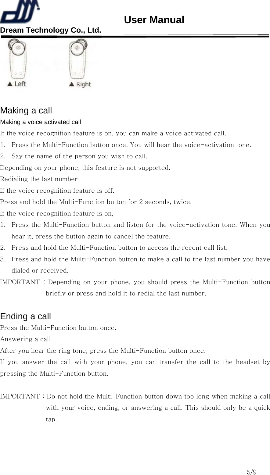                       User Manual Dream Technology Co., Ltd.                                                                              5/9   Making a call Making a voice activated call If the voice recognition feature is on, you can make a voice activated call. 1.  Press the Multi-Function button once. You will hear the voice-activation tone. 2.  Say the name of the person you wish to call. Depending on your phone, this feature is not supported. Redialing the last number If the voice recognition feature is off. Press and hold the Multi-Function button for 2 seconds, twice. If the voice recognition feature is on, 1.  Press the Multi-Function button and listen for the voice-activation tone. When you hear it, press the button again to cancel the feature. 2.  Press and hold the Multi-Function button to access the recent call list. 3.  Press and hold the Multi-Function button to make a call to the last number you have dialed or received. IMPORTANT  :  Depending  on  your  phone,  you  should  press  the  Multi-Function  button briefly or press and hold it to redial the last number.  Ending a call Press the Multi-Function button once. Answering a call After you hear the ring tone, press the Multi-Function button once. If you answer the call with your phone, you can transfer the call  to  the  headset  by pressing the Multi-Function button.  IMPORTANT : Do not hold the Multi-Function button down too long when making a call with your voice, ending, or answering a call. This should only be a quick tap.  