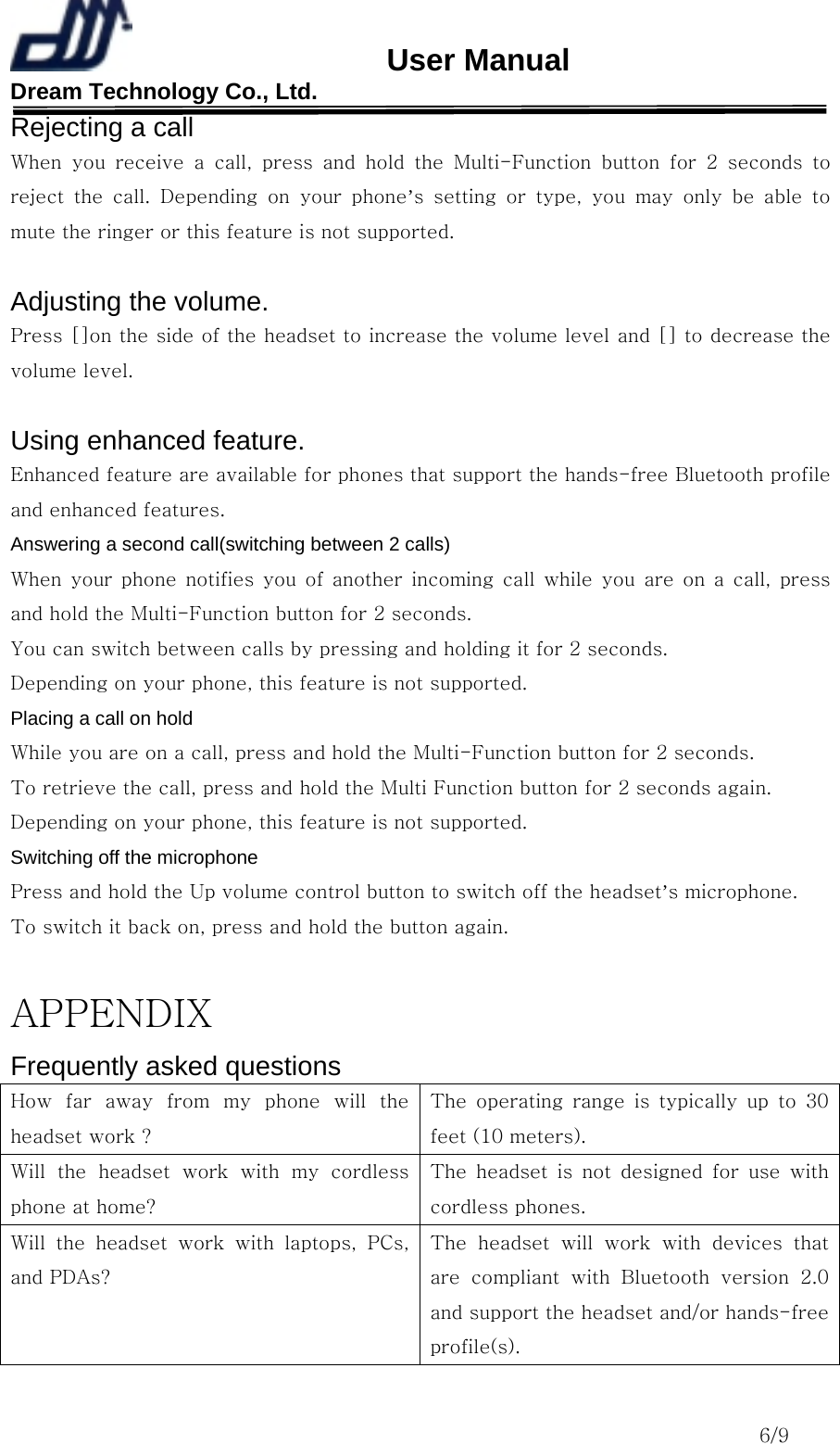                       User Manual Dream Technology Co., Ltd.                                                                              6/9 Rejecting a call When  you  receive  a  call,  press  and  hold  the  Multi-Function  button  for  2  seconds  to reject  the  call.  Depending  on  your  phone’s setting or type, you may only be able to mute the ringer or this feature is not supported.  Adjusting the volume. Press []on the side of the headset to increase the volume level and [] to decrease the volume level.  Using enhanced feature. Enhanced feature are available for phones that support the hands-free Bluetooth profile and enhanced features. Answering a second call(switching between 2 calls) When  your  phone  notifies  you  of  another  incoming  call  while  you are on a call, press and hold the Multi-Function button for 2 seconds. You can switch between calls by pressing and holding it for 2 seconds. Depending on your phone, this feature is not supported. Placing a call on hold While you are on a call, press and hold the Multi-Function button for 2 seconds. To retrieve the call, press and hold the Multi Function button for 2 seconds again. Depending on your phone, this feature is not supported. Switching off the microphone Press and hold the Up volume control button to switch off the headset’s microphone. To switch it back on, press and hold the button again.  APPENDIX Frequently asked questions How  far  away  from  my  phone  will  the headset work ? The  operating  range  is  typically  up  to  30 feet (10 meters). Will  the  headset  work  with  my  cordless phone at home? The  headset  is  not  designed  for  use  with cordless phones. Will  the  headset  work  with  laptops,  PCs, and PDAs? The  headset  will  work  with  devices  that are  compliant  with  Bluetooth  version  2.0 and support the headset and/or hands-free profile(s). 