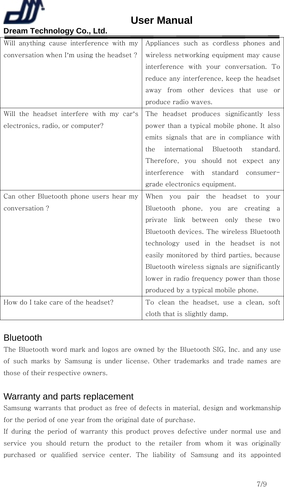                       User Manual Dream Technology Co., Ltd.                                                                              7/9 Will anything cause interference with my conversation when I’m using the headset ?Appliances such as cordless  phones  and wireless networking equipment may cause interference with your conversation. To reduce any interference, keep the headset away  from  other  devices  that  use  or produce radio waves. Will  the  headset  interfere  with  my  car’s electronics, radio, or computer? The  headset  produces  significantly  less power than a typical mobile phone. It also emits  signals  that  are  in  compliance  with the  international  Bluetooth  standard. Therefore,  you  should  not  expect  any interference  with  standard  consumer-grade electronics equipment. Can other Bluetooth phone users hear my conversation ? When you pair the headset to your Bluetooth  phone,  you  are  creating  a private  link  between  only  these  two Bluetooth devices. The wireless Bluetooth technology  used  in  the  headset  is  not easily monitored by third parties, because Bluetooth wireless signals are significantly lower in radio frequency power than those produced by a typical mobile phone. How do I take care of the headset?  To  clean  the  headset,  use  a  clean,  soft cloth that is slightly damp.  Bluetooth  The Bluetooth word mark and logos are owned by the Bluetooth SIG, Inc. and any use of  such  marks  by  Samsung  is  under  license.  Other  trademarks  and trade names are those of their respective owners.  Warranty and parts replacement Samsung warrants that product as free of defects in material, design and workmanship for the period of one year from the original date of purchase. If  during  the  period  of  warranty  this  product  proves  defective  under  normal  use  and service  you  should  return  the  product  to  the  retailer  from  whom  it  was  originally purchased or qualified service center. The liability of Samsung and its appointed 