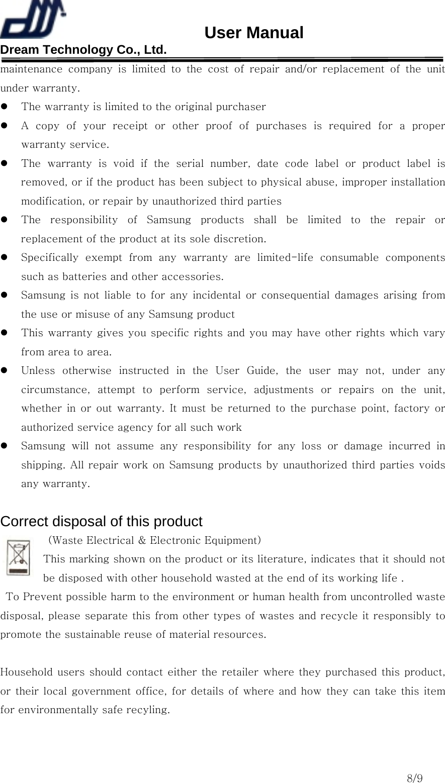                       User Manual Dream Technology Co., Ltd.                                                                              8/9 maintenance company is limited to the cost of repair and/or replacement  of  the  unit under warranty.   The warranty is limited to the original purchaser   A  copy  of  your  receipt  or  other  proof  of  purchases  is  required  for  a  proper warranty service.   The  warranty  is  void  if  the  serial  number,  date  code  label  or  product  label  is removed, or if the product has been subject to physical abuse, improper installation modification, or repair by unauthorized third parties   The  responsibility  of  Samsung  products  shall  be  limited  to  the  repair  or replacement of the product at its sole discretion.   Specifically  exempt  from  any  warranty  are  limited-life  consumable  components such as batteries and other accessories.   Samsung  is  not  liable  to  for  any  incidental  or  consequential  damages  arising  from the use or misuse of any Samsung product     This warranty gives you specific rights and you may have other rights which vary from area to area.   Unless  otherwise  instructed  in  the  User  Guide,  the  user  may  not,  under  any circumstance,  attempt  to  perform  service,  adjustments  or  repairs on the unit, whether  in  or  out  warranty.  It  must  be  returned  to  the  purchase  point,  factory  or authorized service agency for all such work   Samsung  will  not  assume  any  responsibility  for  any  loss  or  damage  incurred  in shipping. All repair work on  Samsung products by unauthorized third parties voids any warranty.  Correct disposal of this product   (Waste Electrical &amp; Electronic Equipment) This marking shown on the product or its literature, indicates that it should not be disposed with other household wasted at the end of its working life .   To Prevent possible harm to the environment or human health from uncontrolled waste disposal, please separate this from other types of wastes and recycle it responsibly to promote the sustainable reuse of material resources.  Household users should contact either  the retailer where they purchased  this product, or their local government  office, for details  of  where and how  they can take this item for environmentally safe recyling.  