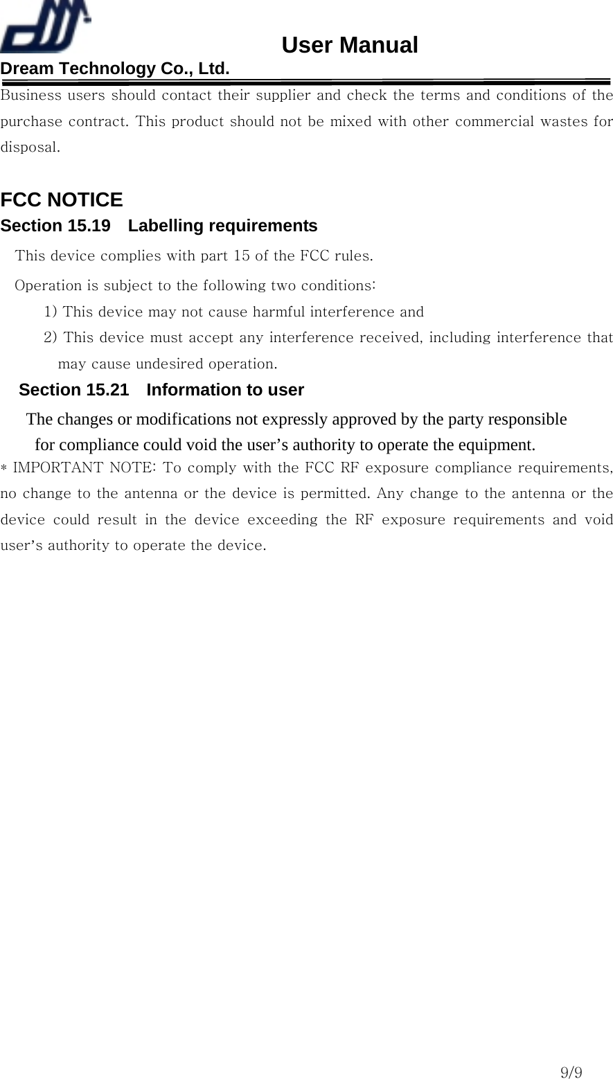                       User Manual Dream Technology Co., Ltd.                                                                              9/9 Business users should contact their supplier and check the terms and conditions of the purchase contract. This product should not be mixed with other commercial wastes for disposal.  FCC NOTICE Section 15.19  Labelling requirements This device complies with part 15 of the FCC rules. Operation is subject to the following two conditions:   1) This device may not cause harmful interference and   2) This device must accept any interference received, including interference that may cause undesired operation.   Section 15.21    Information to user The changes or modifications not expressly approved by the party responsible   for compliance could void the user’s authority to operate the equipment. * IMPORTANT NOTE: To comply with the FCC RF exposure compliance requirements, no change to the antenna or the device is permitted. Any change to the antenna or the device  could  result  in  the  device  exceeding  the  RF  exposure  requirements  and  void user’s authority to operate the device.   