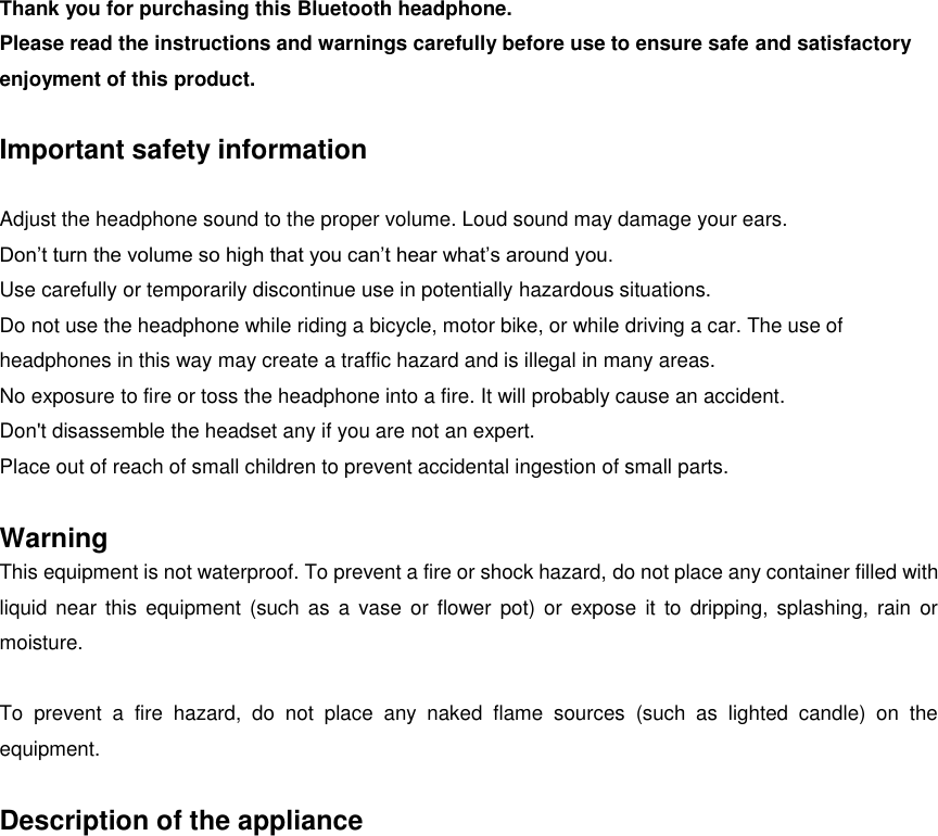 Thank you for purchasing this Bluetooth headphone. Please read the instructions and warnings carefully before use to ensure safe and satisfactory enjoyment of this product.  Important safety information  Adjust the headphone sound to the proper volume. Loud sound may damage your ears. Don’t turn the volume so high that you can’t hear what’s around you. Use carefully or temporarily discontinue use in potentially hazardous situations. Do not use the headphone while riding a bicycle, motor bike, or while driving a car. The use of headphones in this way may create a traffic hazard and is illegal in many areas. No exposure to fire or toss the headphone into a fire. It will probably cause an accident. Don&apos;t disassemble the headset any if you are not an expert. Place out of reach of small children to prevent accidental ingestion of small parts.  Warning This equipment is not waterproof. To prevent a fire or shock hazard, do not place any container filled with liquid  near  this equipment (such as a vase or  flower pot) or expose  it  to  dripping,  splashing, rain or moisture.  To  prevent  a  fire  hazard,  do  not  place  any  naked  flame  sources  (such  as  lighted  candle)  on  the equipment.  Description of the appliance 
