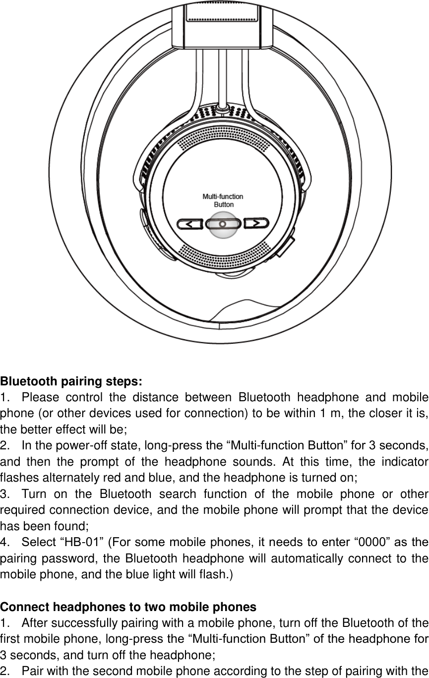  Bluetooth pairing steps: 1.  Please  control  the  distance  between  Bluetooth  headphone  and  mobile phone (or other devices used for connection) to be within 1 m, the closer it is, the better effect will be; 2.  In the power-off state, long-press the “Multi-function Button” for 3 seconds, and  then  the  prompt  of  the  headphone  sounds.  At  this  time,  the  indicator flashes alternately red and blue, and the headphone is turned on; 3.  Turn  on  the  Bluetooth  search  function  of  the  mobile  phone  or  other required connection device, and the mobile phone will prompt that the device has been found; 4. Select “HB-01” (For some mobile phones, it needs to enter “0000” as the pairing password, the Bluetooth headphone will automatically connect to the mobile phone, and the blue light will flash.)  Connect headphones to two mobile phones 1.  After successfully pairing with a mobile phone, turn off the Bluetooth of the first mobile phone, long-press the “Multi-function Button” of the headphone for 3 seconds, and turn off the headphone; 2.  Pair with the second mobile phone according to the step of pairing with the 