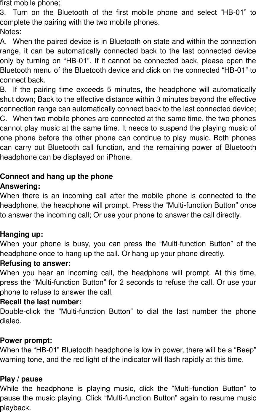 first mobile phone; 3.  Turn  on  the  Bluetooth  of  the  first  mobile  phone  and  select  “HB-01”  to complete the pairing with the two mobile phones. Notes: A.  When the paired device is in Bluetooth on state and within the connection range, it can be automatically connected back  to the last connected device only by turning on “HB-01”.  If it cannot be connected back, please open the Bluetooth menu of the Bluetooth device and click on the connected “HB-01” to connect back. B.  If  the pairing time exceeds  5 minutes, the  headphone will  automatically shut down; Back to the effective distance within 3 minutes beyond the effective connection range can automatically connect back to the last connected device; C.  When two mobile phones are connected at the same time, the two phones cannot play music at the same time. It needs to suspend the playing music of one phone before the other phone can continue to play music. Both phones can carry out Bluetooth  call function, and the remaining power of Bluetooth headphone can be displayed on iPhone.  Connect and hang up the phone Answering: When there  is  an  incoming  call  after  the mobile  phone  is  connected  to  the headphone, the headphone will prompt. Press the “Multi-function Button” once to answer the incoming call; Or use your phone to answer the call directly.  Hanging up: When  your  phone  is  busy,  you  can  press  the  “Multi-function  Button”  of  the headphone once to hang up the call. Or hang up your phone directly. Refusing to answer: When  you  hear  an  incoming  call,  the  headphone  will  prompt.  At  this  time, press the “Multi-function Button” for 2 seconds to refuse the call. Or use your phone to refuse to answer the call. Recall the last number: Double-click  the  “Multi-function  Button”  to  dial  the  last  number  the  phone dialed.  Power prompt: When the “HB-01” Bluetooth headphone is low in power, there will be a “Beep” warning tone, and the red light of the indicator will flash rapidly at this time.  Play / pause While  the  headphone  is  playing  music,  click  the  “Multi-function  Button”  to pause the music playing. Click “Multi-function Button” again to resume music playback.  
