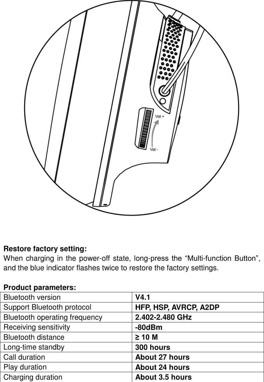   Restore factory setting: When charging in the power-off state, long-press the “Multi-function Button”, and the blue indicator flashes twice to restore the factory settings.  Product parameters: Bluetooth version V4.1 Support Bluetooth protocol HFP, HSP, AVRCP, A2DP Bluetooth operating frequency 2.402-2.480 GHz Receiving sensitivity -80dBm Bluetooth distance ≥ 10 M Long-time standby 300 hours Call duration About 27 hours Play duration About 24 hours Charging duration About 3.5 hours   