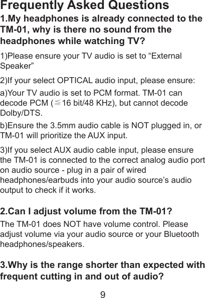 Frequently Asked Questions1.My headphones is already connected to the TM-01, why is there no sound from the headphones while watching TV?1)Please ensure your TV audio is set to “External Speaker”2)If your select OPTICAL audio input, please ensure:a)Your TV audio is set to PCM format. TM-01 can decode PCM (≦16 bit/48 KHz), but cannot decode Dolby/DTS.b)Ensure the 3.5mm audio cable is NOT plugged in, or TM-01 will prioritize the AUX input.3)If you select AUX audio cable input, please ensure the TM-01 is connected to the correct analog audio port on audio source - plug in a pair of wired headphones/earbuds into your audio source’s audio output to check if it works.2.Can I adjust volume from the TM-01?The TM-01 does NOT have volume control. Please adjust volume via your audio source or your Bluetooth headphones/speakers.3.Why is the range shorter than expected with frequent cutting in and out of audio?9