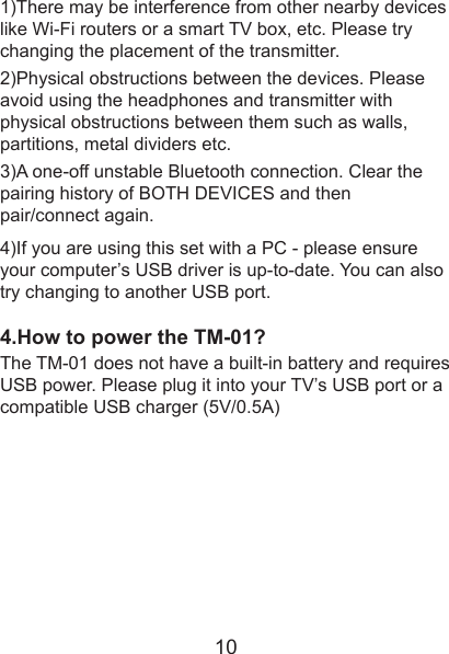 1)There may be interference from other nearby devices like Wi-Fi routers or a smart TV box, etc. Please try changing the placement of the transmitter.2)Physical obstructions between the devices. Please avoid using the headphones and transmitter with physical obstructions between them such as walls, partitions, metal dividers etc.3)A one-off unstable Bluetooth connection. Clear the pairing history of BOTH DEVICES and thenpair/connect again.4)If you are using this set with a PC - please ensure your computer’s USB driver is up-to-date. You can also try changing to another USB port.4.How to power the TM-01?The TM-01 does not have a built-in battery and requires USB power. Please plug it into your TV’s USB port or a compatible USB charger (5V/0.5A)10