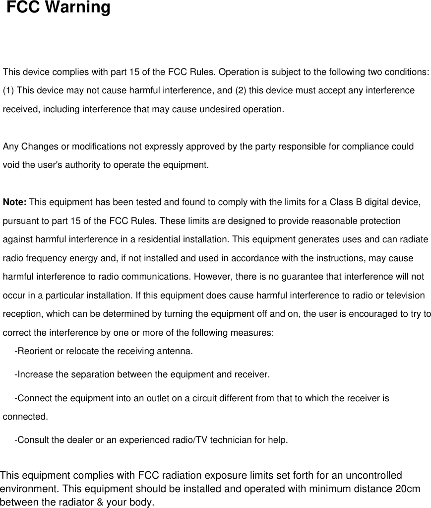   FCC Warning   This device complies with part 15 of the FCC Rules. Operation is subject to the following two conditions: (1) This device may not cause harmful interference, and (2) this device must accept any interference received, including interference that may cause undesired operation.   Any Changes or modifications not expressly approved by the party responsible for compliance could void the user&apos;s authority to operate the equipment.   Note: This equipment has been tested and found to comply with the limits for a Class B digital device, pursuant to part 15 of the FCC Rules. These limits are designed to provide reasonable protection against harmful interference in a residential installation. This equipment generates uses and can radiate radio frequency energy and, if not installed and used in accordance with the instructions, may cause harmful interference to radio communications. However, there is no guarantee that interference will not occur in a particular installation. If this equipment does cause harmful interference to radio or television reception, which can be determined by turning the equipment off and on, the user is encouraged to try to correct the interference by one or more of the following measures:   -Reorient or relocate the receiving antenna.   -Increase the separation between the equipment and receiver.   -Connect the equipment into an outlet on a circuit different from that to which the receiver is connected.   -Consult the dealer or an experienced radio/TV technician for help.     This equipment complies with FCC radiation exposure limits set forth for an uncontrolledenvironment. This equipment should be installed and operated with minimum distance 20cm between the radiator &amp; your body.  