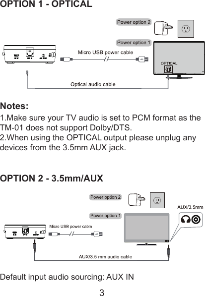  OPTION 1 - OPTICALNotes:1.Make sure your TV audio is set to PCM format as the TM-01 does not support Dolby/DTS.2.When using the OPTICAL output please unplug any devices from the 3.5mm AUX jack.OPTION 2 - 3.5mm/AUXDefault input audio sourcing: AUX IN3