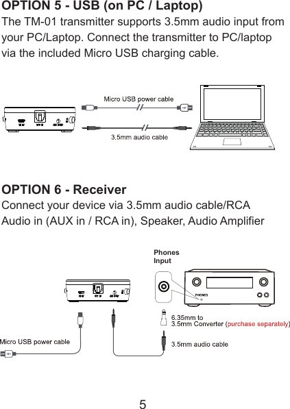 OPTION 5 - USB (on PC / Laptop)The TM-01 transmitter supports 3.5mm audio input from your PC/Laptop. Connect the transmitter to PC/laptop via the included Micro USB charging cable.OPTION 6 - ReceiverConnect your device via 3.5mm audio cable/RCAAudio in (AUX in / RCA in), Speaker, Audio Amplifier5PhonesInput 