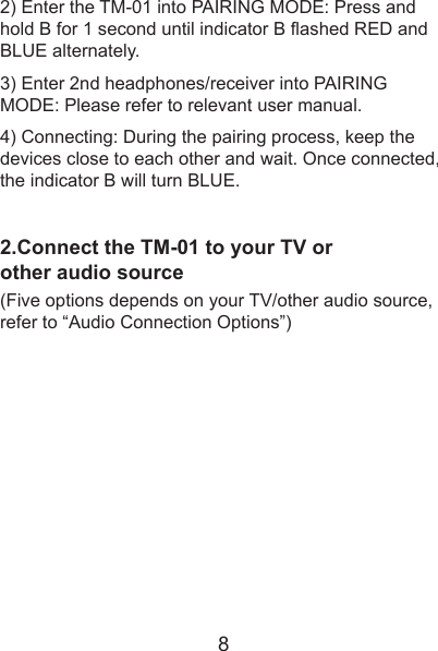 2) Enter the TM-01 into PAIRING MODE: Press and hold B for 1 second until indicator B flashed RED and BLUE alternately.3) Enter 2nd headphones/receiver into PAIRING MODE: Please refer to relevant user manual.4) Connecting: During the pairing process, keep the devices close to each other and wait. Once connected, the indicator B will turn BLUE.2.Connect the TM-01 to your TV or other audio source(Five options depends on your TV/other audio source, refer to “Audio Connection Options”)8