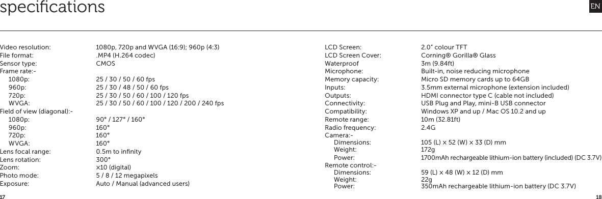 1817speciﬁcationsVideo resolution:  1080p, 720p and WVGA (16:9); 960p (4:3)File format:  .MP4 (H.264 codec)Sensor type:  CMOSFrame rate:-1080p:  25 / 30 / 50 / 60 fps960p:  25 / 30 / 48 / 50 / 60 fps720p:  25 / 30 / 50 / 60 / 100 / 120 fpsWVGA:  25 / 30 / 50 / 60 / 100 / 120 / 200 / 240 fpsField of view (diagonal):-1080p:  90&deg; / 127&deg; / 160&deg;960p: 160&deg;720p: 160&deg; WVGA: 160&deg;Lens focal range:  0.5m to inﬁnityLens rotation:  300&deg;Zoom:  &times;10 (digital)Photo mode:  5 / 8 / 12 megapixelsExposure:  Auto / Manual (advanced users)LCD Screen:  2.0&rdquo; colour TFTLCD Screen Cover:  Corning&reg; Gorilla&reg; GlassWaterproof  3m (9.84ft)Microphone:  Built-in, noise reducing microphoneMemory capacity:  Micro SD memory cards up to 64GBInputs:  3.5mm external microphone (extension included)Outputs:  HDMI connector type C (cable not included)Connectivity:  USB Plug and Play, mini-B USB connectorCompatibility:  Windows XP and up / Mac OS 10.2 and upRemote range:  10m (32.81ft)Radio frequency:  2.4GCamera:-Dimensions:  105 (L) &times; 52 (W) &times; 33 (D) mmWeight: 172gPower:  1700mAh rechargeable lithium-ion battery (included) (DC 3.7V)Remote control:-Dimensions:  59 (L) &times; 48 (W) &times; 12 (D) mmWeight: 22gPower:  350mAh rechargeable lithium-ion battery (DC 3.7V)