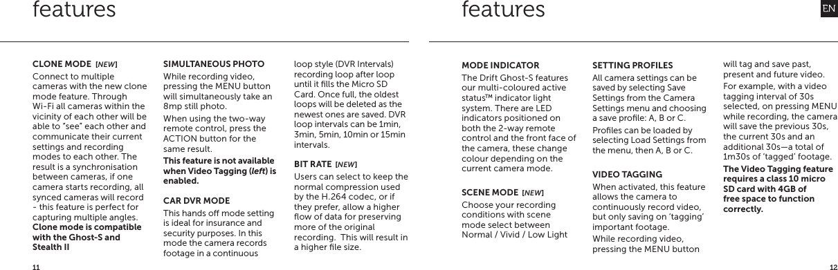 1211featuresSIMULTANEOUS PHOTOWhile recording video, pressing the MENU button will simultaneously take an 8mp still photo.When using the two-way remote control, press the ACTION button for the same result.This feature is not available when Video Tagging (left) is enabled.CAR DVR MODEThis hands o mode setting is ideal for insurance and security purposes. In this mode the camera records footage in a continuous loop style (DVR Intervals) recording loop after loop until it ﬁlls the Micro SD Card. Once full, the oldest loops will be deleted as the newest ones are saved. DVR loop intervals can be 1min, 3min, 5min, 10min or 15min intervals.BIT RATE  [NEW]Users can select to keep the normal compression used by the H.264 codec, or if they prefer, allow a higher ﬂow of data for preserving more of the original recording.  This will result in a higher ﬁle size.CLONE MODE  [NEW]Connect to multiple cameras with the new clone mode feature. Through Wi-Fi all cameras within the vicinity of each other will be able to &ldquo;see&rdquo; each other and communicate their current settings and recording modes to each other. The result is a synchronisation between cameras, if one camera starts recording, all synced cameras will record - this feature is perfect for capturing multiple angles.Clone mode is compatible with the Ghost-S and Stealth II featuresMODE INDICATORThe Drift Ghost-S features our multi-coloured active statusTM indicator light system. There are LED indicators positioned on both the 2-way remote control and the front face of the camera, these change colour depending on the current camera mode.SCENE MODE  [NEW]Choose your recording conditions with scene mode select between Normal / Vivid / Low LightSETTING PROFILESAll camera settings can be saved by selecting Save Settings from the Camera Settings menu and choosing a save proﬁle: A, B or C.Proﬁles can be loaded by selecting Load Settings from the menu, then A, B or C.VIDEO TAGGINGWhen activated, this feature allows the camera to continuously record video, but only saving on &lsquo;tagging&rsquo; important footage.While recording video, pressing the MENU button will tag and save past, present and future video.For example, with a video tagging interval of 30s selected, on pressing MENU while recording, the camera will save the previous 30s, the current 30s and an additional 30s&mdash;a total of 1m30s of &lsquo;tagged&rsquo; footage.The Video Tagging feature requires a class 10 micro SD card with 4GB of free space to function correctly.