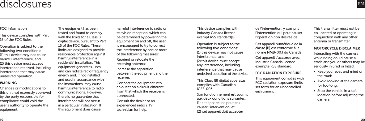2019disclosuresFCC InformationThis device complies with Part 15 of the FCC Rules.Operation is subject to the following two conditions: (1) this device may not cause harmful interference, and (2) this device must accept interference received, including interference that may cause undesired operation.WARNINGChanges or modiﬁcations to this unit not expressly approved by the party responsible for compliance could void the user&rsquo;s authority to operate the equipment.The equipment has been tested and found to comply with the limits for a Class B digital device, pursuant to Part 15 of the FCC Rules. These limits are designed to provide reasonable protection against harmful interference in a residential installation. This equipment generates, uses, and can radiate radio frequency energy and, if not installed and used in accordance with the instructions, may cause harmful interference to radio communications. However, there is no guarantee that interference will not occur in a particular installation. If this equipment does cause harmful interference to radio or television reception, which can be determined by powering the equipment on and o, the user is encouraged to try to correct the interference by one or more of the following measures:Reorient or relocate the receiving antenna;Increase the separation between the equipment and the receiver;Connect the equipment into an outlet on a circuit dierent from that which the receiver is connected;Consult the dealer or an experienced radio / TV technician for help.This device complies with Industry Canada license-exempt RSS standard(s).Operation is subject to the following two conditions: (1) this device may not cause interference, and (2) this device must accept any interference, including interference that may cause undesired operation of the device.This Class [B] digital apparatus complies with Canadian ICES-003.Son fonctionnement est soumis aux deux conditions suivantes: (1) cet appareil ne peut pas causer l&rsquo;intervention, et (2) cet appareil doit accepter de l&rsquo;intervention, y compris l&rsquo;intervention qui peut causer l&rsquo;op&eacute;ration non d&eacute;sir&eacute;e de.Cet appareil num&eacute;rique de la classe [B] est conforme &agrave; la norme NMB-003 du Canada.Cet appareil s&rsquo;accorde avec Industrie Canada licence-exempte RSS standard.FCC RADIATION EXPOSURE This equipment complies with FCC radiation exposure limits set forth for an uncontrolled This transmitter must not be co-located or operating in conjunction with any other antenna or transmitter.MOTORCYCLE DISCLAIMERInteracting with the camera while riding could cause a crash and you or others may be seriously injured or killed.&bull;  Keep your eyes and mind on the road;&bull;  Avoid looking at the camera for too long;&bull;  Stop the vehicle in a safe location before adjusting the camera.environment.