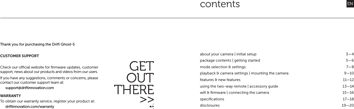 contentsabout your camera | initial setup  3&mdash;4package contents | getting started  5&mdash;6mode selection &amp; settings  7&mdash;8playback &amp; camera settings | mounting the camera  9&mdash;10features &amp; new features  11&mdash;12using the two-way remote | accessory guide  13&mdash;14wifi &amp; ﬁrmware | connecting the camera  15&mdash;16speciﬁcations 17&mdash;18disclosures 19&mdash;20Thank you for purchasing the Drift Ghost-SCUSTOMER SUPPORTCheck our ocial website for ﬁrmware updates, customer support, news about our products and videos from our users.If you have any suggestions, comments or concerns, please contact our customer support team at:support@driftinnovation.comWARRANTYTo obtain our warranty service, register your product at:driftinnovation.com/warranty