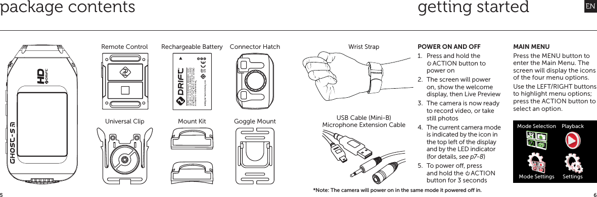 65getting startedpackage contentsConnector Hatch Wrist StrapMicrophone Extension CableUSB Cable (Mini-B)Remote Control Rechargeable BatteryUniversal Clip Mount Kit Goggle MountPOWER ON AND OFF1.  Press and hold the  ACTION button to power on2.  The screen will power on, show the welcome display, then Live Preview3.  The camera is now ready to record video, or take still photos4.  The current camera mode is indicated by the icon in the top left of the display and by the LED indicator (for details, see p7-8)5.  To power o, press and hold the   ACTION button for 3 secondsMAIN MENUPress the MENU button to enter the Main Menu. The screen will display the icons of the four menu options.Use the LEFT/RIGHT buttons to highlight menu options; press the ACTION button to select an option.Mode SelectionMode SettingsPlaybackSettings*Note: The camera will power on in the same mode it powered o in.