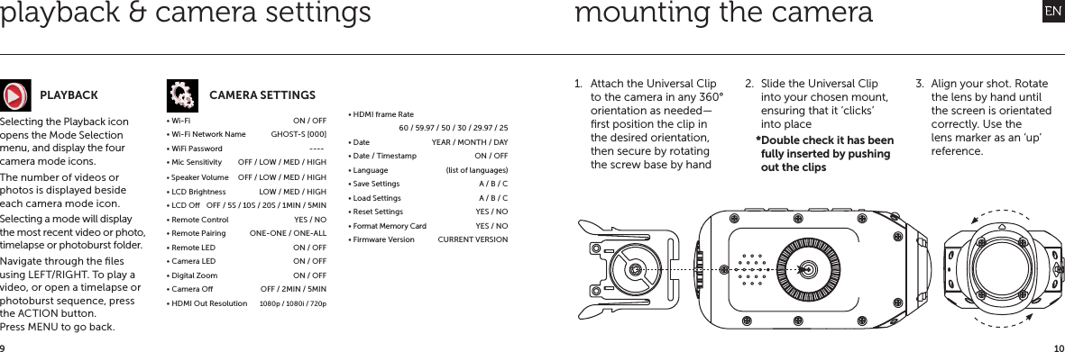 109playback &amp; camera settingsSelecting the Playback icon opens the Mode Selection menu, and display the four camera mode icons.The number of videos or photos is displayed beside each camera mode icon.Selecting a mode will display the most recent video or photo, timelapse or photoburst folder.Navigate through the ﬁles using LEFT/RIGHT. To play a video, or open a timelapse or photoburst sequence, press the ACTION button.Press MENU to go back.CAMERA SETTINGS&bull; Wi-Fi  ON / OFF&bull; Wi-Fi Network Name  GHOST-S [000]&bull; WiFi Password                                           ----&bull; Mic Sensitivity  OFF / LOW / MED / HIGH&bull; Speaker Volume     OFF / LOW / MED / HIGH&bull; LCD Brightness  LOW / MED / HIGH&bull; LCD O  OFF / 5S / 10S / 20S / 1MIN / 5MIN&bull; Remote Control  YES / NO&bull; Remote Pairing  ONE-ONE / ONE-ALL&bull; Remote LED   ON / OFF&bull; Camera LED  ON / OFF&bull; Digital Zoom  ON / OFF&bull; Camera O  OFF / 2MIN / 5MIN&bull; HDMI Out Resolution  1080p / 1080i / 720p&bull; HDMI frame Rate 60 / 59.97 / 50 / 30 / 29.97 / 25&bull; Date  YEAR / MONTH / DAY&bull; Date / Timestamp  ON / OFF&bull; Language  (list of languages)&bull; Save Settings  A / B / C&bull; Load Settings  A / B / C&bull; Reset Settings  YES / NO&bull; Format Memory Card  YES / NO&bull; Firmware Version  CURRENT VERSIONmounting the camera1.  Attach the Universal Clip to the camera in any 360&deg; orientation as needed&mdash;ﬁrst position the clip in the desired orientation, then secure by rotating the screw base by hand2.  Slide the Universal Clip into your chosen mount, ensuring that it &lsquo;clicks&rsquo; into place    *Double check it has been fully inserted by pushing out the clips3.  Align your shot. Rotate the lens by hand until the screen is orientated correctly. Use the lens marker as an &lsquo;up&rsquo; reference.PLAYBACK