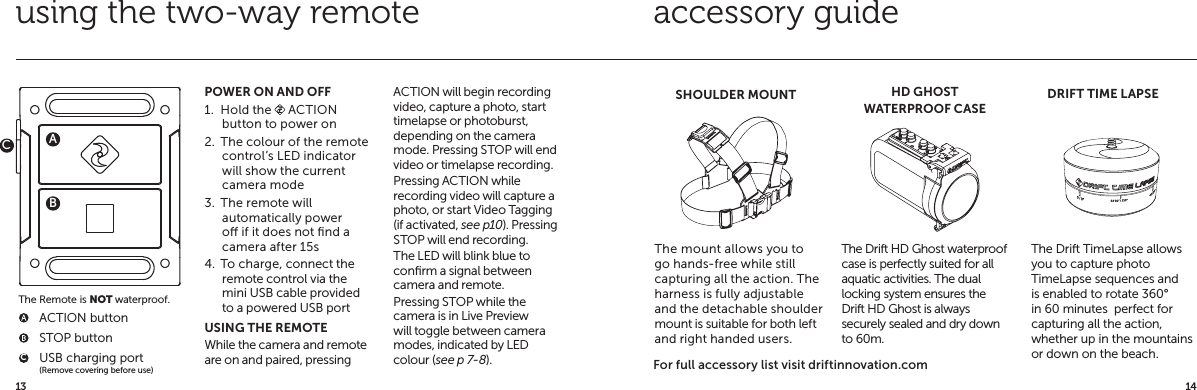 1413accessory guide  ACTION button  STOP button  USB charging port  (Remove covering before use)POWER ON AND OFF1.  Hold the   ACTION button to power on2.  The colour of the remote control&rsquo;s LED indicator will show the current camera mode3.  The remote will automatically power o if it does not ﬁnd a camera after 15s4.  To charge, connect the remote control via the mini USB cable provided to a powered USB portUSING THE REMOTEWhile the camera and remote are on and paired, pressing ACTION will begin recording video, capture a photo, start timelapse or photoburst, depending on the camera mode. Pressing STOP will end video or timelapse recording.Pressing ACTION while recording video will capture a photo, or start Video Tagging (if activated, see p10). Pressing STOP will end recording.The LED will blink blue to conﬁrm a signal between camera and remote.Pressing STOP while the camera is in Live Preview will toggle between camera modes, indicated by LED colour (see p 7-8).using the two-way remoteABThe Remote is NOT waterproof.CCHD GHOSTWATERPROOF CASEDRIFT TIME LAPSEThe Drift HD Ghost waterproof case is perfectly suited for all aquatic activities. The dual locking system ensures the Drift HD Ghost is always securely sealed and dry down to 60m.The Drift TimeLapse allows you to capture photo TimeLapse sequences and is enabled to rotate 360&deg; in 60 minutes  perfect for capturing all the action, whether up in the mountains or down on the beach.SHOULDER MOUNTThe mount allows you to go hands-free while still capturing all the action. The harness is fully adjustable and the detachable shoulder mount is suitable for both left and right handed users.For full accessory list visit driftinnovation.com