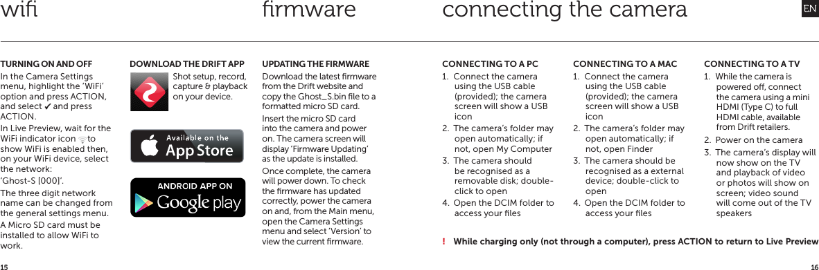 1615TURNING ON AND OFFIn the Camera Settings menu, highlight the &lsquo;WiFi&rsquo; option and press ACTION, and select P and press ACTION.In Live Preview, wait for the WiFi indicator icon @ to show WiFi is enabled then, on your WiFi device, select the network:&lsquo;Ghost-S [000]&rsquo;.The three digit network name can be changed from the general settings menu.A Micro SD card must be installed to allow WiFi to work.UPDATING THE FIRMWAREDownload the latest ﬁrmware from the Drift website and copy the Ghost_S.bin ﬁle to a formatted micro SD card.Insert the micro SD card into the camera and power on. The camera screen will display &lsquo;Firmware Updating&rsquo; as the update is installed.Once complete, the camera will power down. To check the ﬁrmware has updated correctly, power the camera on and, from the Main menu, open the Camera Settings menu and select &lsquo;Version&rsquo; to view the current ﬁrmware.DOWNLOAD THE DRIFT APPShot setup, record, capture &amp; playback on your device.  CONNECTING TO A PC1.  Connect the camera using the USB cable (provided); the camera screen will show a USB icon2.  The camera&rsquo;s folder may open automatically; if not, open My Computer3.  The camera should be recognised as a removable disk; double-click to open4.  Open the DCIM folder to access your ﬁlesCONNECTING TO A MAC1.  Connect the camera using the USB cable (provided); the camera screen will show a USB icon2.  The camera&rsquo;s folder may open automatically; if not, open Finder3.  The camera should be recognised as a external device; double-click to open4.  Open the DCIM folder to access your ﬁlesCONNECTING TO A TV1.  While the camera is powered o, connect the camera using a mini HDMI (Type C) to full HDMI cable, available from Drift retailers.2.  Power on the camera3.  The camera&rsquo;s display will now show on the TV and playback of video or photos will show on screen; video sound will come out of the TV speakersconnecting the camerawiﬁ ﬁrmware! While charging only (not through a computer), press ACTION to return to Live Preview