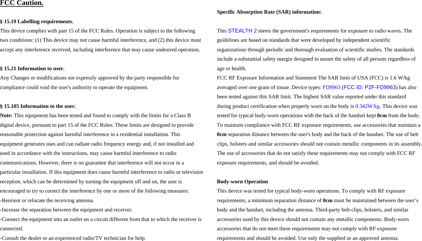 FCC Caution.   &sect; 15.19 Labelling requirements. This device complies with part 15 of the FCC Rules. Operation is subject to the following two conditions: (1) This device may not cause harmful interference, and (2) this device must accept any interference received, including interference that may cause undesired operation.  &sect; 15.21 Information to user. Any Changes or modifications not expressly approved by the party responsible for compliance could void the user's authority to operate the equipment.   &sect; 15.105 Information to the user. Note: This equipment has been tested and found to comply with the limits for a Class B digital device, pursuant to part 15 of the FCC Rules. These limits are designed to provide reasonable protection against harmful interference in a residential installation. This equipment generates uses and can radiate radio frequency energy and, if not installed and used in accordance with the instructions, may cause harmful interference to radio communications. However, there is no guarantee that interference will not occur in a particular installation. If this equipment does cause harmful interference to radio or television reception, which can be determined by turning the equipment off and on, the user is encouraged to try to correct the interference by one or more of the following measures: -Reorient or relocate the receiving antenna. -Increase the separation between the equipment and receiver. -Connect the equipment into an outlet on a circuit different from that to which the receiver is connected. -Consult the dealer or an experienced radio/TV technician for help.  Specific Absorption Rate (SAR) information: 　 This STEALTH 2 meets the government's requirements for exposure to radio waves. The guidelines are based on standards that were developed by independent scientific organizations through periodic and thorough evaluation of scientific studies. The standards include a substantial safety margin designed to assure the safety of all persons regardless of age or health. FCC RF Exposure Information and Statement The SAR limit of USA (FCC) is 1.6 W/kg averaged over one gram of tissue. Device types: FD9963 (FCC ID: P2F-FD9963) has also been tested against this SAR limit. The highest SAR value reported under this standard during product certification when properly worn on the body is 0.342W/kg. This device was tested for typical body-worn operations with the back of the handset kept 0cm from the body. To maintain compliance with FCC RF exposure requirements, use accessories that maintain a 0cm separation distance between the user's body and the back of the handset. The use of belt clips, holsters and similar accessories should not contain metallic components in its assembly. The use of accessories that do not satisfy these requirements may not comply with FCC RF exposure requirements, and should be avoided.  Body-worn Operation This device was tested for typical body-worn operations. To comply with RF exposure requirements, a minimum separation distance of 0cm must be maintained between the user&rsquo;s body and the handset, including the antenna. Third-party belt-clips, holsters, and similar accessories used by this device should not contain any metallic components. Body-worn accessories that do not meet these requirements may not comply with RF exposure requirements and should be avoided. Use only the supplied or an approved antenna. 