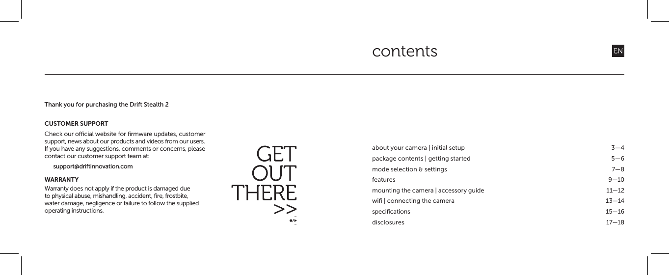 contentsabout your camera | initial setup  3&mdash;4package contents | getting started  5&mdash;6mode selection &amp; settings  7&mdash;8features 9&mdash;10mounting the camera | accessory guide  11&mdash;12wiﬁ | connecting the camera  13&mdash;14specifications 15&mdash;16disclosures 17&mdash;18Thank you for purchasing the Drift Stealth 2CUSTOMER SUPPORTCheck our ocial website for ﬁrmware updates, customer support, news about our products and videos from our users.If you have any suggestions, comments or concerns, please contact our customer support team at:support@driftinnovation.comWARRANTYWarranty does not apply if the product is damaged due to physical abuse, mishandling, accident, ﬁre, frostbite, water damage, negligence or failure to follow the supplied operating instructions.
