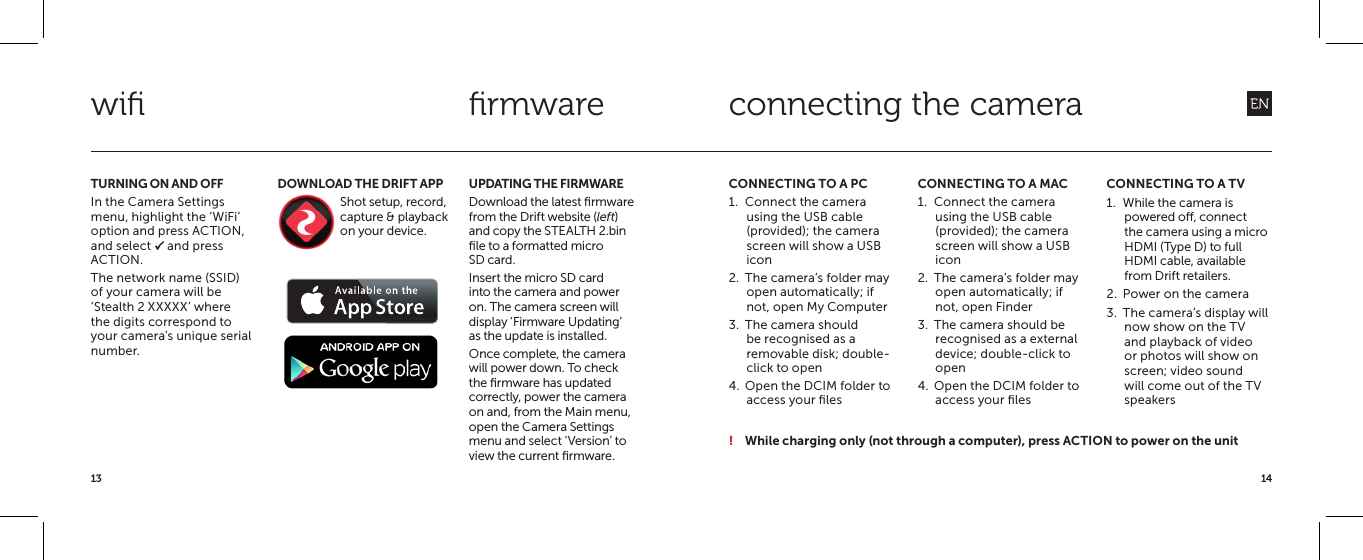 1413TURNING ON AND OFFIn the Camera Settings menu, highlight the &lsquo;WiFi&rsquo; option and press ACTION, and select P and press ACTION.The network name (SSID) of your camera will be &lsquo;Stealth 2 XXXXX&rsquo; where the digits correspond to your camera&rsquo;s unique serial number.UPDATING THE FIRMWAREDownload the latest ﬁrmware from the Drift website (left) and copy the STEALTH 2.bin ﬁle to a formatted micro SD card.Insert the micro SD card into the camera and power on. The camera screen will display &lsquo;Firmware Updating&rsquo; as the update is installed.Once complete, the camera will power down. To check the ﬁrmware has updated correctly, power the camera on and, from the Main menu, open the Camera Settings menu and select &lsquo;Version&rsquo; to view the current ﬁrmware.DOWNLOAD THE DRIFT APPShot setup, record, capture &amp; playback on your device.  wiﬁ ﬁrmwareCONNECTING TO A PC1.  Connect the camera using the USB cable (provided); the camera screen will show a USB icon2.  The camera&rsquo;s folder may open automatically; if not, open My Computer3.  The camera should be recognised as a removable disk; double-click to open4.  Open the DCIM folder to access your ﬁlesCONNECTING TO A MAC1.  Connect the camera using the USB cable (provided); the camera screen will show a USB icon2.  The camera&rsquo;s folder may open automatically; if not, open Finder3.  The camera should be recognised as a external device; double-click to open4.  Open the DCIM folder to access your ﬁlesCONNECTING TO A TV1.  While the camera is powered o, connect the camera using a micro HDMI (Type D) to full HDMI cable, available from Drift retailers.2.  Power on the camera3.  The camera&rsquo;s display will now show on the TV and playback of video or photos will show on screen; video sound will come out of the TV speakersconnecting the camera! While charging only (not through a computer), press ACTION to power on the unit
