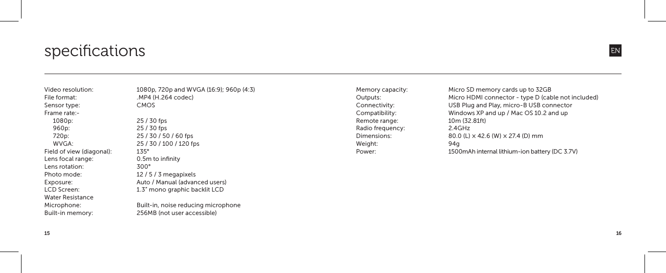 1615speciﬁcationsVideo resolution:  1080p, 720p and WVGA (16:9); 960p (4:3)File format:  .MP4 (H.264 codec)Sensor type:  CMOSFrame rate:-1080p:  25 / 30 fps960p:  25 / 30 fps720p:  25 / 30 / 50 / 60 fpsWVGA:  25 / 30 / 100 / 120 fpsField of view (diagonal):  135&deg;Lens focal range:  0.5m to inﬁnityLens rotation:  300&deg;Photo mode:  12 / 5 / 3 megapixelsExposure:  Auto / Manual (advanced users)LCD Screen:  1.3&rdquo; mono graphic backlit LCDWater Resistance Microphone:  Built-in, noise reducing microphoneBuilt-in memory:  256MB (not user accessible) Memory capacity:  Micro SD memory cards up to 32GBOutputs:  Micro HDMI connector - type D (cable not included)Connectivity:  USB Plug and Play, micro-B USB connectorCompatibility:  Windows XP and up / Mac OS 10.2 and upRemote range:  10m (32.81ft)Radio frequency:  2.4GHzDimensions:  80.0 (L) &times; 42.6 (W) &times; 27.4 (D) mmWeight: 94gPower:  1500mAh internal lithium-ion battery (DC 3.7V)