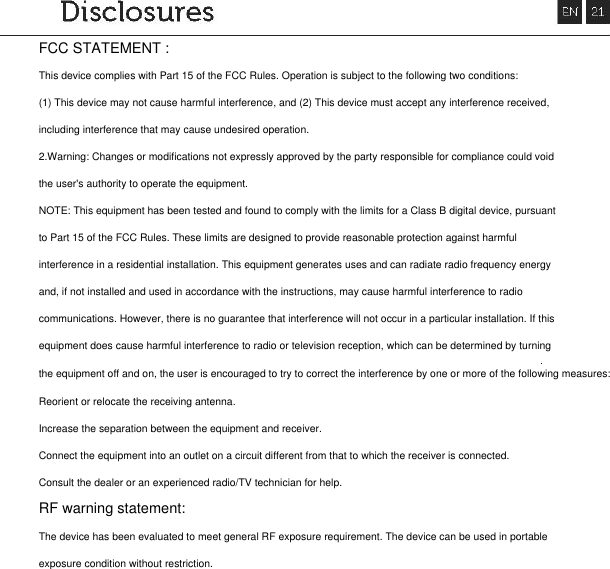 FCC STATEMENT :This device complies with Part 15 of the FCC Rules. Operation is subject to the following two conditions:(1) This device may not cause harmful interference, and (2) This device must accept any interference received,including interference that may cause undesired operation.2.Warning: Changes or modifications not expressly approved by the party responsible for compliance could voidthe user's authority to operate the equipment.NOTE: This equipment has been tested and found to comply with the limits for a Class B digital device, pursuantto Part 15 of the FCC Rules. These limits are designed to provide reasonable protection against harmfulinterference in a residential installation. This equipment generates uses and can radiate radio frequency energyand, if not installed and used in accordance with the instructions, may cause harmful interference to radiocommunications. However, there is no guarantee that interference will not occur in a particular installation. If thisequipment does cause harmful interference to radio or television reception, which can be determined by turningthe equipment off and on, the user is encouraged to try to correct the interference by one or more of the following measures:Reorient or relocate the receiving antenna.Increase the separation between the equipment and receiver.Connect the equipment into an outlet on a circuit different from that to which the receiver is connected.Consult the dealer or an experienced radio/TV technician for help.RF warning statement:The device has been evaluated to meet general RF exposure requirement. The device can be used in portableexposure condition without restriction.