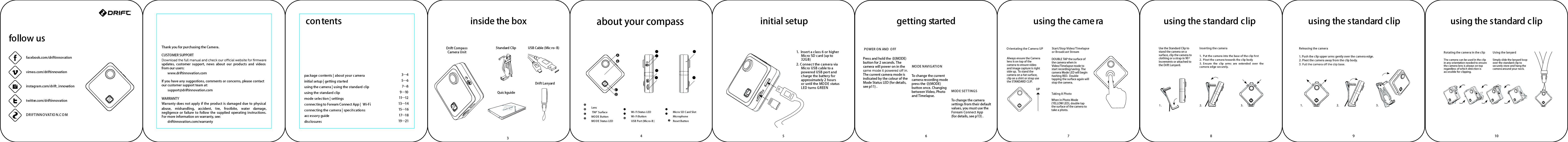 To change the camera settings from their default values, you must use the Foream Connect App   (for details, see p13) .Always ensure the Camera lens is on top of the camera to ensure video and image capture is right side up.  To stand the camera on a ﬂat surface, clip on a shirt or strap use the STANDARD CLIP.DOUBLE TAP the surface of the camera when in Video/Timelapse mode to start recording/saving. The camera Mode LED will begin ﬂashing RED.  Double tapping the surface again will stop the camera. Use the Standard Clip to stand the camera on a surface, clip the camera to clothing or a strap in 900 increments or attached to the Drift Lanyard.When in Photo Mode (YELLOW LED), double tap the surface of the camera to take a photo.    follow usfacebook.com/driftinnovationvimeo.com/driftinnovationinstagram.com/drift_innovationtwitter.com/driftinnovationDRIFTINN OVATIO N.C OM contents3&mdash;45&mdash;67&mdash;89&mdash;1011&mdash;1213&mdash;1415&mdash;1617&mdash;18 19&mdash;21package contents | about your camerainitial setup | getting startedusing the camera | using the standard clipusing the standard clipmode selection | settingsconnecting to Foream Connect App |  Wi-Fconnecting the camera | speciﬁcations accessory guidedisclosuresabout your compassLens&lsquo;TAP&rsquo; SurfaceMODE ButtonMODE Status LEDABFDCE IGH JWi- Fi Status LEDWi- Fi ButtonUSB Port (Micro-B )Micro SD Card SlotMicrophoneReset Buttoninside the boxUSB Cable (Mic ro-B)Drift CompassCamera UnitStandard ClipQuickguideDrift LanyardPOWER ON AND  OFFMODE SETTINGSgetting startedinitial setup1. Insert a class 6 or higher Micro SD card (up to 32GB)2. C onnect the camera via Micro USB cable to a powered USB port and charge the battery for approximately 2 hours or until the MODE status LED turns GREENOrientating the C amera UPusing the cameraStart/Stop Video/Timelapseor Broadcast Stream Taking A PhotoUPusing the standard clipInserting the camera1.  Put the camera into the base of the clip ﬁrst2. Pivot the camera towards the clip body3. Ensure  the  clip  arms  are  extended  over  the camera edge securely.1. 2. 3.Releasing the camera1. Push the clip upper arms gently over the camera edge.2. Pivot the camera away from the clip body.Rotating the camera in the clipThe camera can be used in the clip in any orientation needed to ensure the c amera lens is always on top regardless of which direc tion is acc essible for clipping.  Using the lanyardSimply slide the lanyard loop over the standard clip to securely store and hang the camera around your neck.1. 2. 3.using the standard clipusing the standard clip345 6 78 9 10Thank you for purchasing the Camera.CUSTOMER SUPPORTupdates,  customer  support,  news  about  our  products  and  videos from our users:        www.driftinnovation.comIf you have any suggestions, comments or concerns, please contact our customer support team at:        support@driftinnovation.comWARRANTYWarranty does not apply if the product is damaged due to physical abuse,  mishandling,  accident,  ﬁre,  frostbite,  water  damage, negligence  or failure  to  follow  the supplied  operating  instructions. For more information on warranty, see:        driftinnovation.com/warranty    Press and hold the     (MODE) button for 2 seconds. The camera will power on in the The current camera mode is indicated by the colour of the Mode Status LED (for details, see p11) .To change the current camera recording mode press the     (MODE) button once. Changing between Video, Photo and Timelapse.MODE NAVIG ATIONi