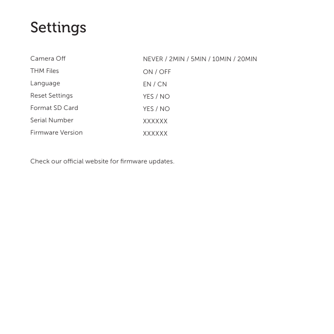 10SettingsCamera OTHM FilesLanguageReset SettingsFormat SD CardSerial NumberFirmware VersionCheck our ocial website for ﬁrmware updates.NEVER / 2MIN / 5MIN / 10MIN / 20MIN ON / OFFEN / CNYES / NOYES / NOXXXXXXXXXXXX