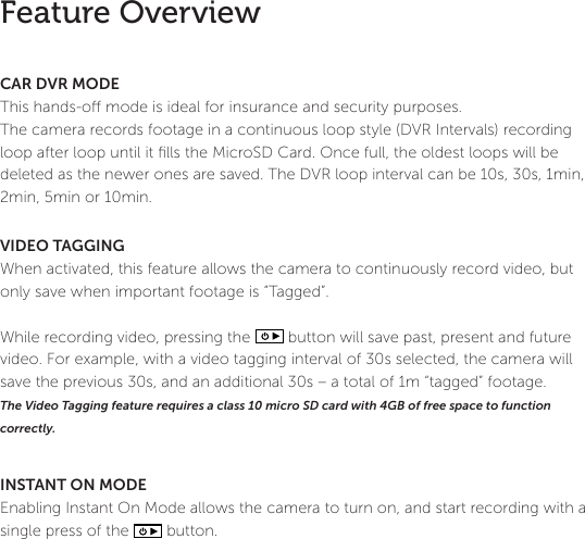 12Feature OverviewCAR DVR MODEThis hands-o mode is ideal for insurance and security purposes. The camera records footage in a continuous loop style (DVR Intervals) recording loop after loop until it ﬁlls the MicroSD Card. Once full, the oldest loops will be deleted as the newer ones are saved. The DVR loop interval can be 10s, 30s, 1min, 2min, 5min or 10min. VIDEO TAGGINGWhen activated, this feature allows the camera to continuously record video, but only save when important footage is &ldquo;Tagged&rdquo;. While recording video, pressing the          button will save past, present and future video. For example, with a video tagging interval of 30s selected, the camera will save the previous 30s, and an additional 30s &ndash; a total of 1m &ldquo;tagged&rdquo; footage. The Video Tagging feature requires a class 10 micro SD card with 4GB of free space to function correctly. INSTANT ON MODEEnabling Instant On Mode allows the camera to turn on, and start recording with a single press of the          button.