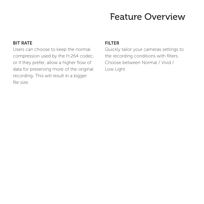 13 Feature OverviewFILTERQuickly tailor your cameras settings to the recording conditions with ﬁlters. Choose between Normal / Vivid / Low Light BIT RATEUsers can choose to keep the normal compression used by the H.264 codec, or if they prefer, allow a higher ﬂow of data for preserving more of the original recording. This will result in a bigger ﬁle size. 